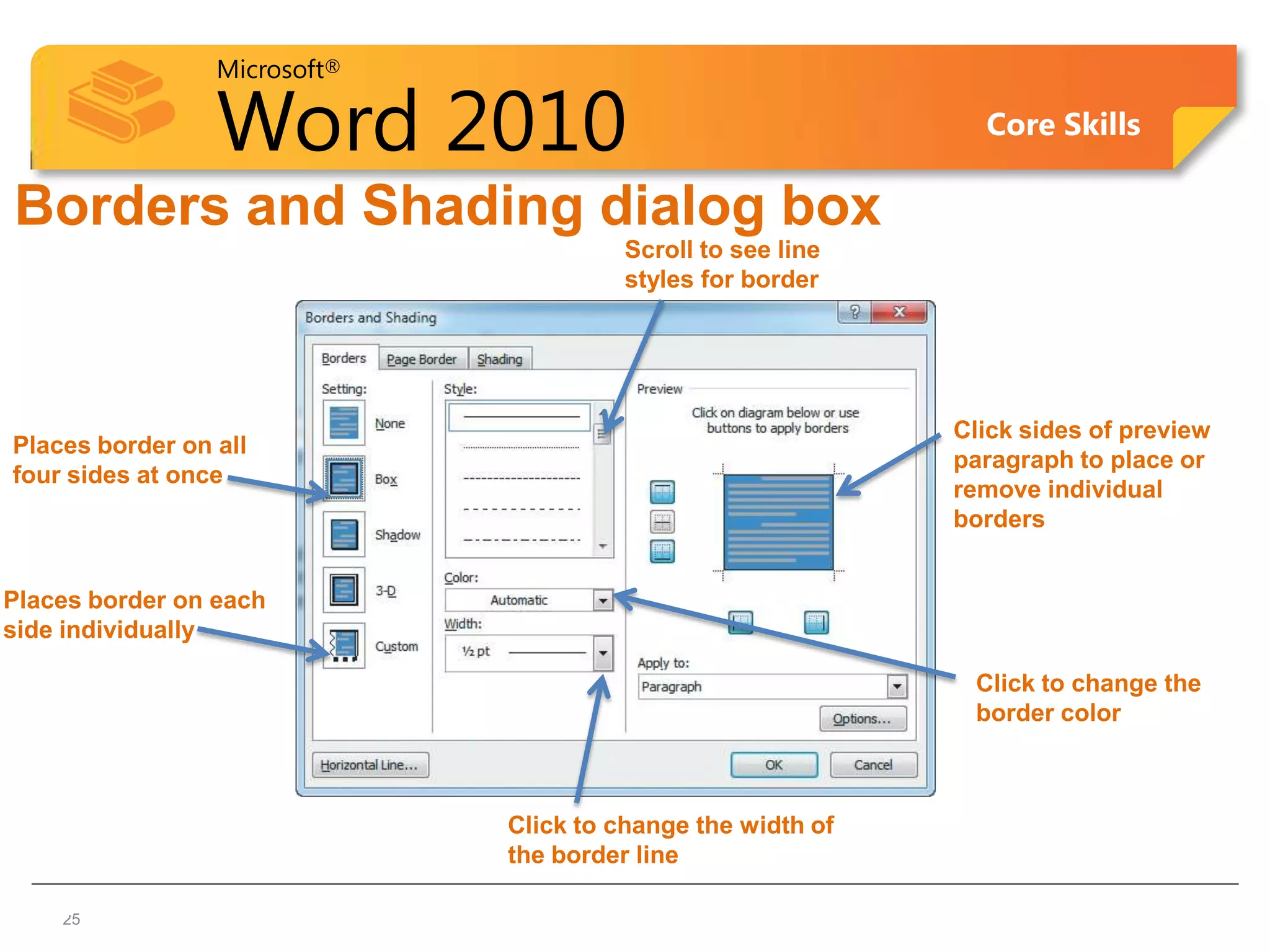Microsoft®

                 Word 2010                                     Core Skills

Borders and Shading dialog box
                                        Scroll to see line
                                        styles for border




                                                             Click sides of preview
Places border on all
                                                             paragraph to place or
four sides at once
                                                             remove individual
                                                             borders


Places border on each
side individually

                                                              Click to change the
                                                              border color



                              Click to change the width of
                              the border line

  2525
 