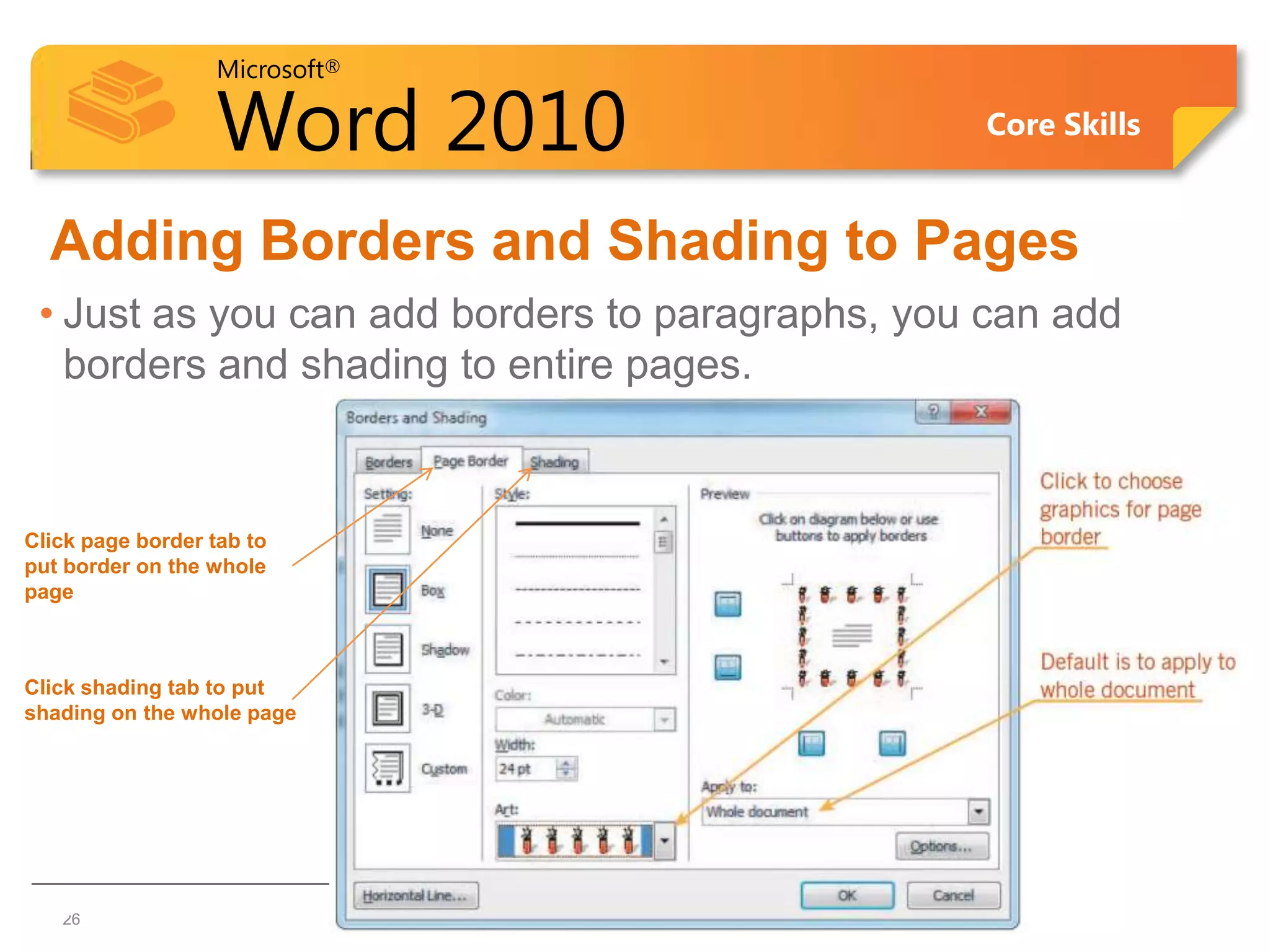 Microsoft®

                   Word 2010                     Core Skills


  Adding Borders and Shading to Pages
 • Just as you can add borders to paragraphs, you can add
   borders and shading to entire pages.



Click page border tab to
put border on the whole
page



Click shading tab to put
shading on the whole page




26 26
 