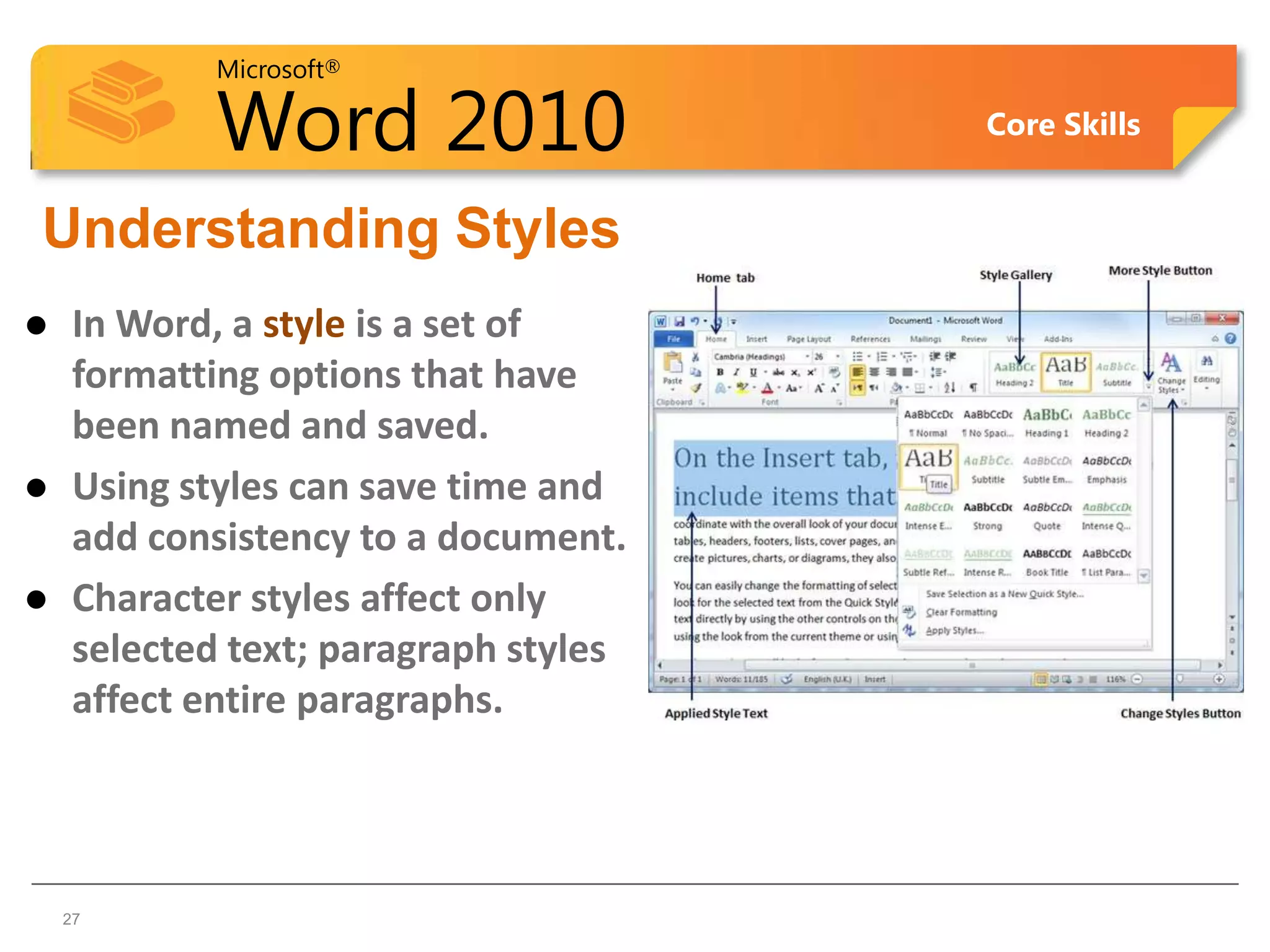 Microsoft®

             Word 2010                 Core Skills


Understanding Styles
    In Word, a style is a set of
     formatting options that have
     been named and saved.
    Using styles can save time and
     add consistency to a document.
    Character styles affect only
     selected text; paragraph styles
     affect entire paragraphs.



27  27
 