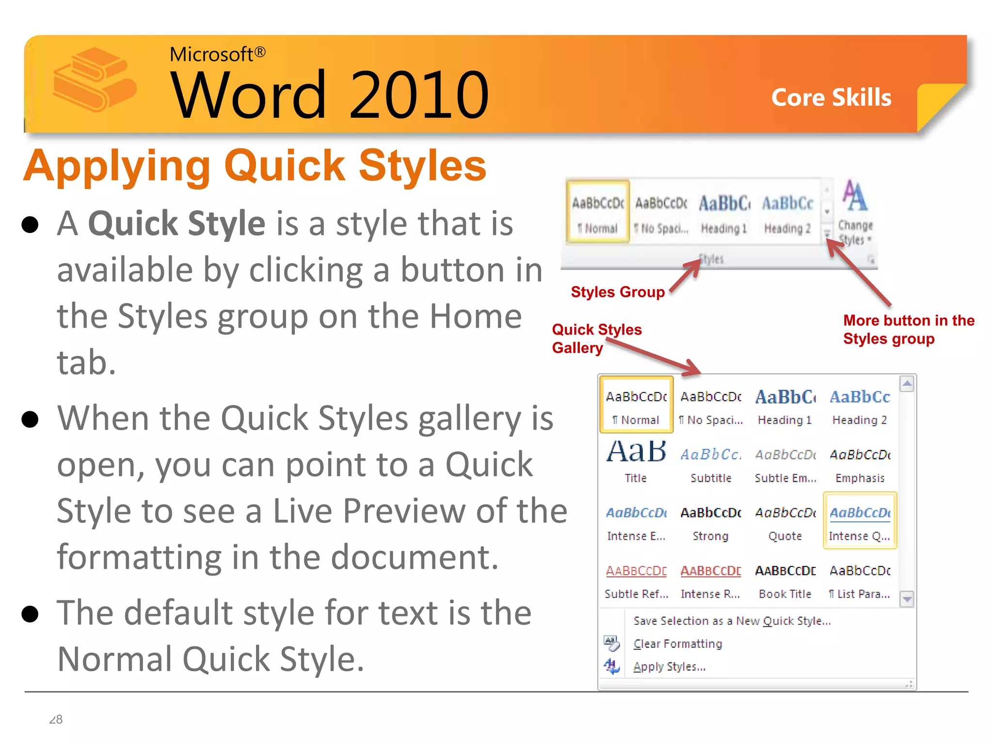 Microsoft®

            Word 2010                                    Core Skills


Applying Quick Styles
    A Quick Style is a style that is
     available by clicking a button in    Styles Group

     the Styles group on the Home    Quick Styles
                                                               More button in the
                                                               Styles group
                                     Gallery
     tab.
    When the Quick Styles gallery is
     open, you can point to a Quick
     Style to see a Live Preview of the
     formatting in the document.
    The default style for text is the
     Normal Quick Style.
28  28
 