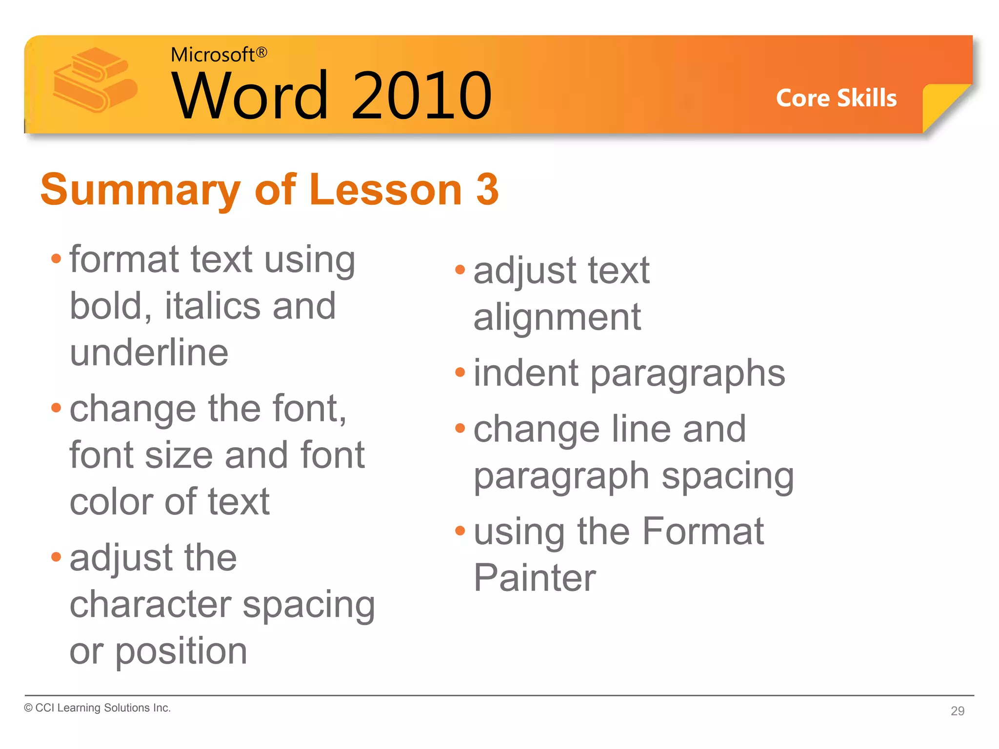 Microsoft®

                            Word 2010                     Core Skills


  Summary of Lesson 3
    • format text using                  • adjust text
      bold, italics and                    alignment
      underline
                                         • indent paragraphs
    • change the font,
                                         • change line and
      font size and font
                                           paragraph spacing
      color of text
                                         • using the Format
    • adjust the
                                           Painter
      character spacing
      or position
© CCI Learning Solutions Inc.                                           29
 