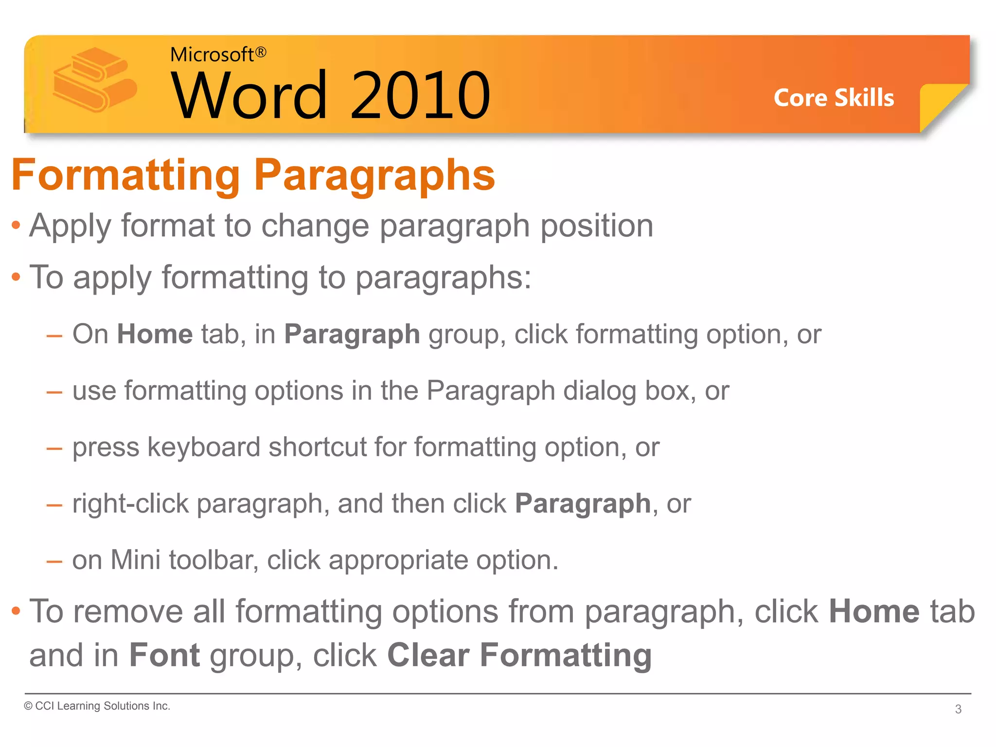 Microsoft®

                            Word 2010                          Core Skills


Formatting Paragraphs
• Apply format to change paragraph position
• To apply formatting to paragraphs:
    – On Home tab, in Paragraph group, click formatting option, or

    – use formatting options in the Paragraph dialog box, or

    – press keyboard shortcut for formatting option, or

    – right-click paragraph, and then click Paragraph, or

    – on Mini toolbar, click appropriate option.
• To remove all formatting options from paragraph, click Home tab
  and in Font group, click Clear Formatting
© CCI Learning Solutions Inc.                                                3
 
