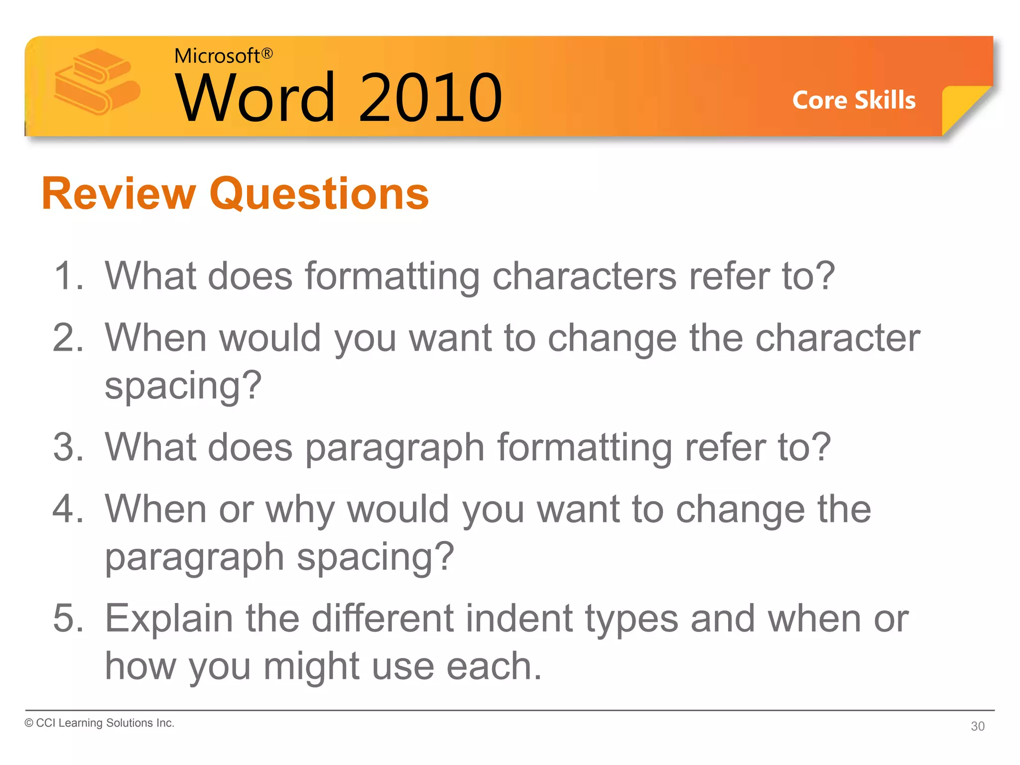 Microsoft®

                            Word 2010          Core Skills


  Review Questions
     1. What does formatting characters refer to?
     2. When would you want to change the character
        spacing?
     3. What does paragraph formatting refer to?
     4. When or why would you want to change the
        paragraph spacing?
     5. Explain the different indent types and when or
        how you might use each.
© CCI Learning Solutions Inc.                                30
 