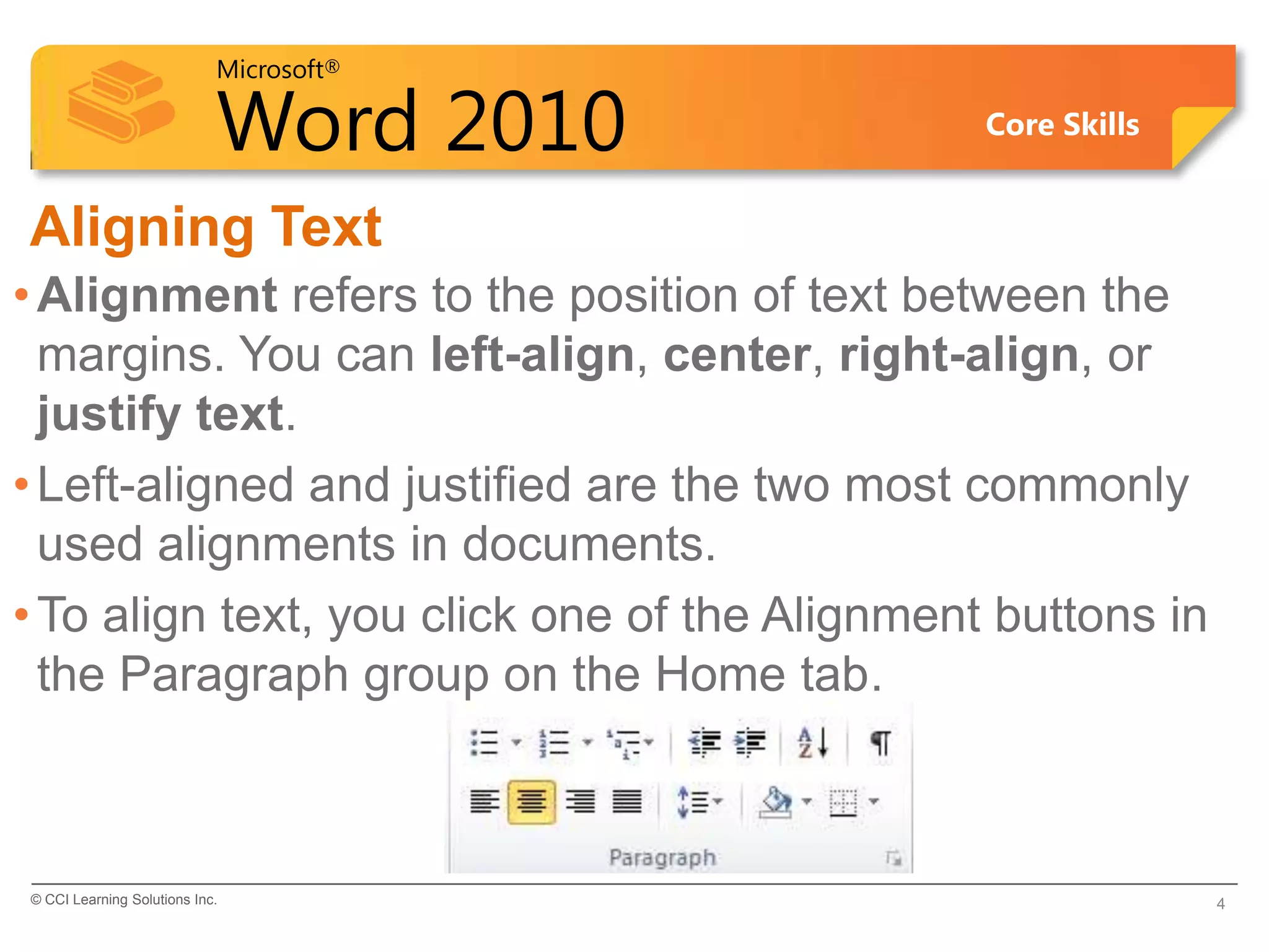 Microsoft®

                            Word 2010          Core Skills


Aligning Text
• Alignment refers to the position of text between the
  margins. You can left-align, center, right-align, or
  justify text.
• Left-aligned and justified are the two most commonly
  used alignments in documents.
• To align text, you click one of the Alignment buttons in
  the Paragraph group on the Home tab.



© CCI Learning Solutions Inc.                                4
 