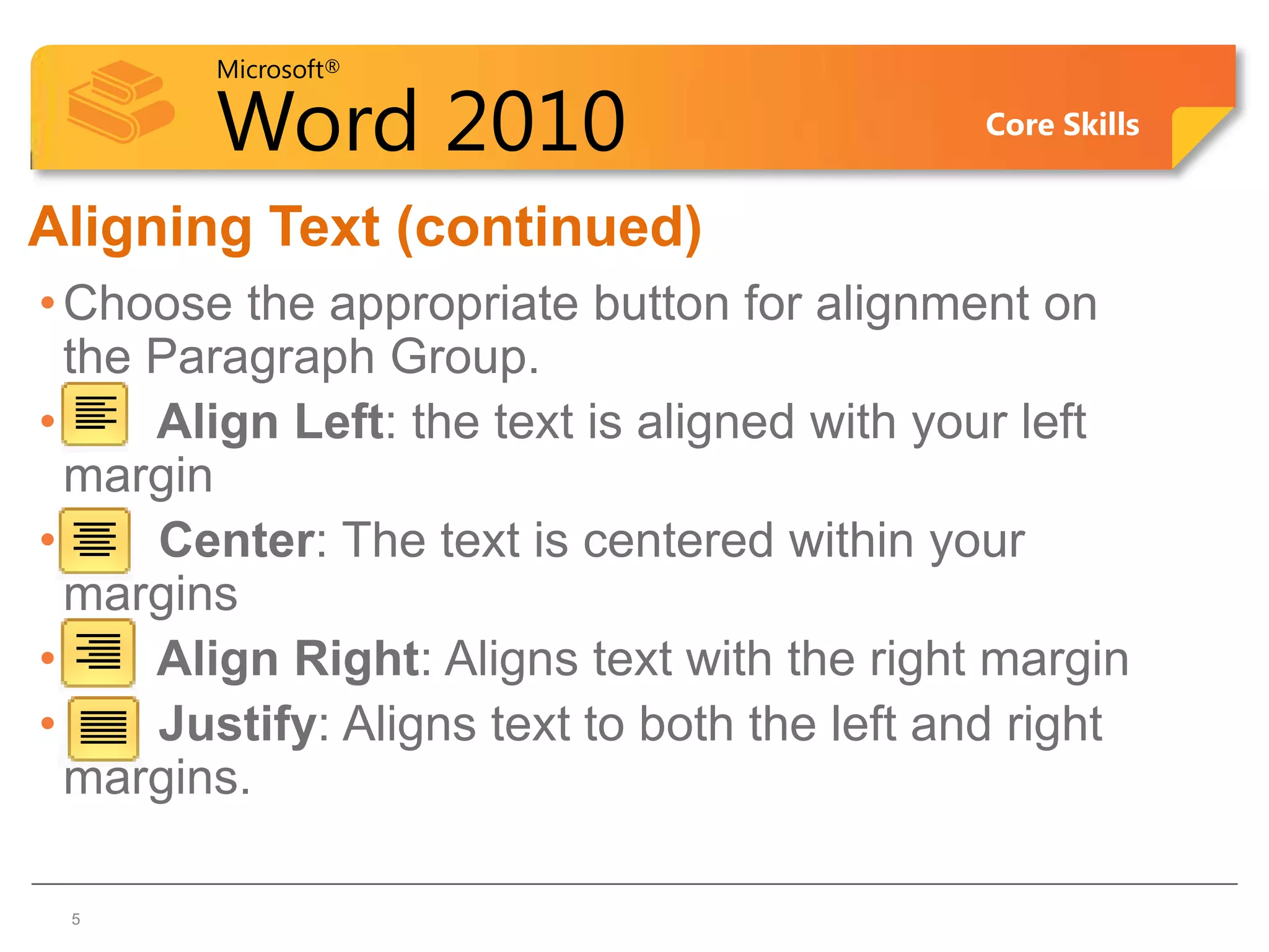Microsoft®

        Word 2010                            Core Skills


Aligning Text (continued)
• Choose the appropriate button for alignment on
  the Paragraph Group.
•     Align Left: the text is aligned with your left
  margin
•     Center: The text is centered within your
  margins
•     Align Right: Aligns text with the right margin
•     Justify: Aligns text to both the left and right
  margins.

 5
 