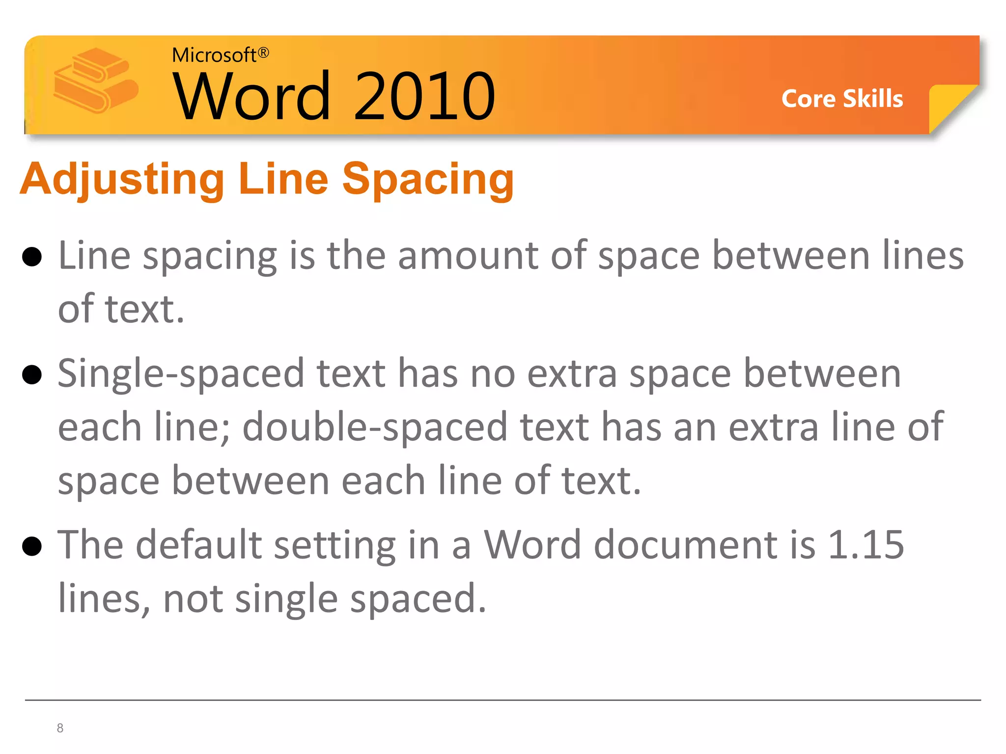 Microsoft®

        Word 2010                        Core Skills


Adjusting Line Spacing
 Line spacing is the amount of space between lines
  of text.
 Single-spaced text has no extra space between
  each line; double-spaced text has an extra line of
  space between each line of text.
 The default setting in a Word document is 1.15
  lines, not single spaced.

8   8
 