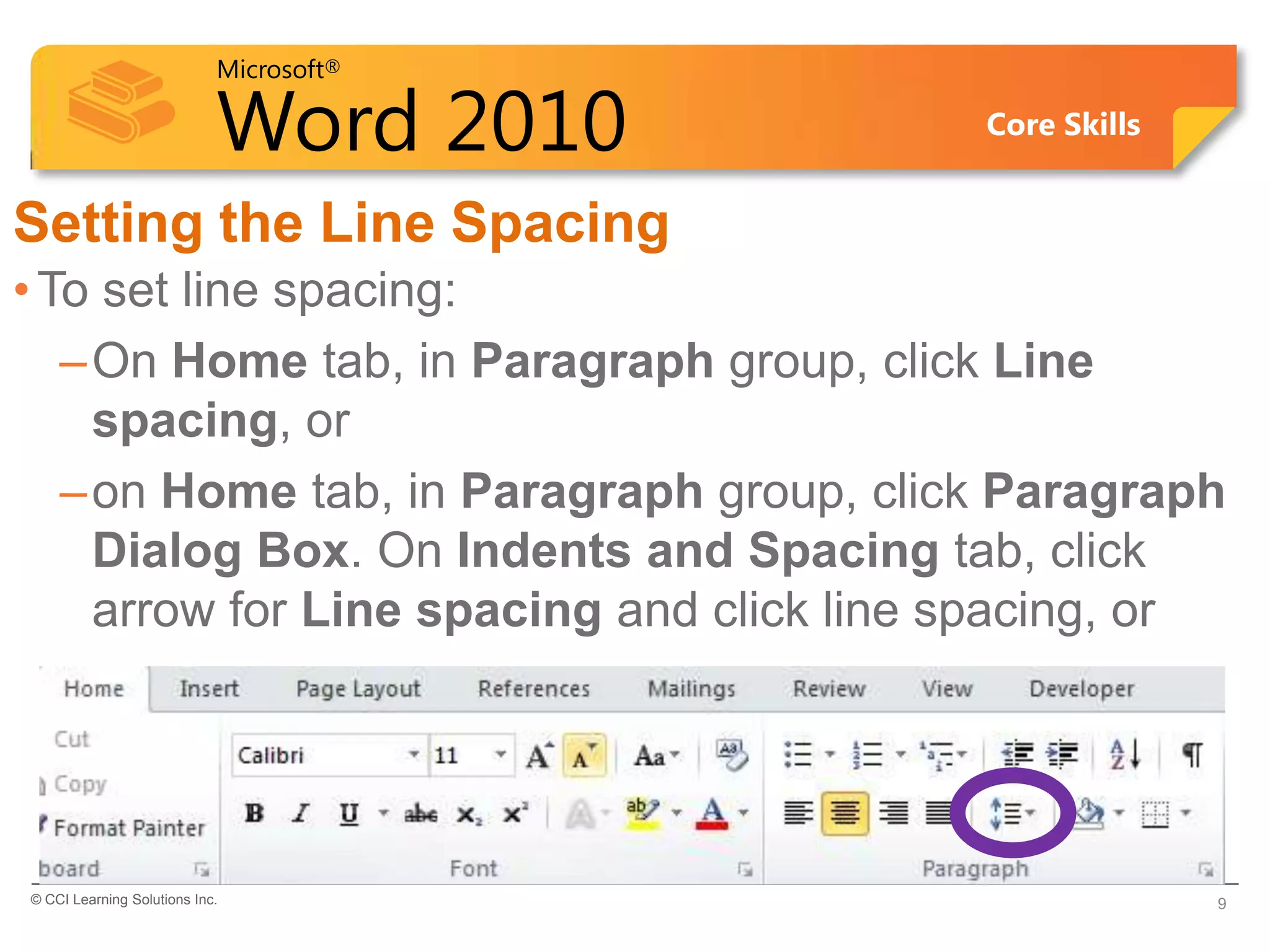 Microsoft®

                            Word 2010      Core Skills


Setting the Line Spacing
• To set line spacing:
   – On Home tab, in Paragraph group, click Line
     spacing, or
   – on Home tab, in Paragraph group, click Paragraph
     Dialog Box. On Indents and Spacing tab, click
     arrow for Line spacing and click line spacing, or




© CCI Learning Solutions Inc.                            9
 