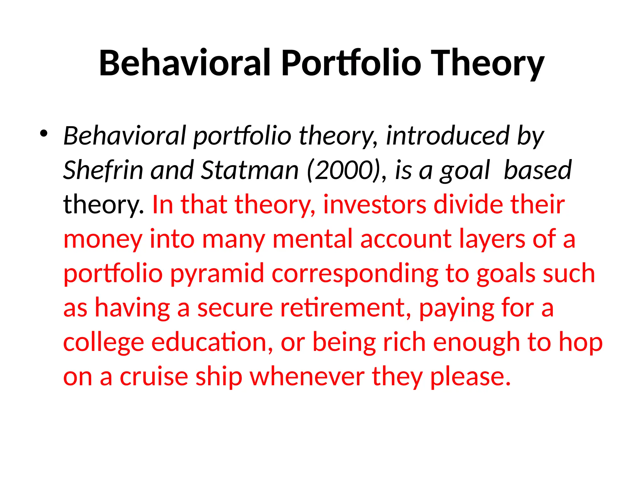 Behavioral Portfolio Theory
• Behavioral portfolio theory, introduced by
Shefrin and Statman (2000), is a goal based
theory. In that theory, investors divide their
money into many mental account layers of a
portfolio pyramid corresponding to goals such
as having a secure retirement, paying for a
college education, or being rich enough to hop
on a cruise ship whenever they please.
 