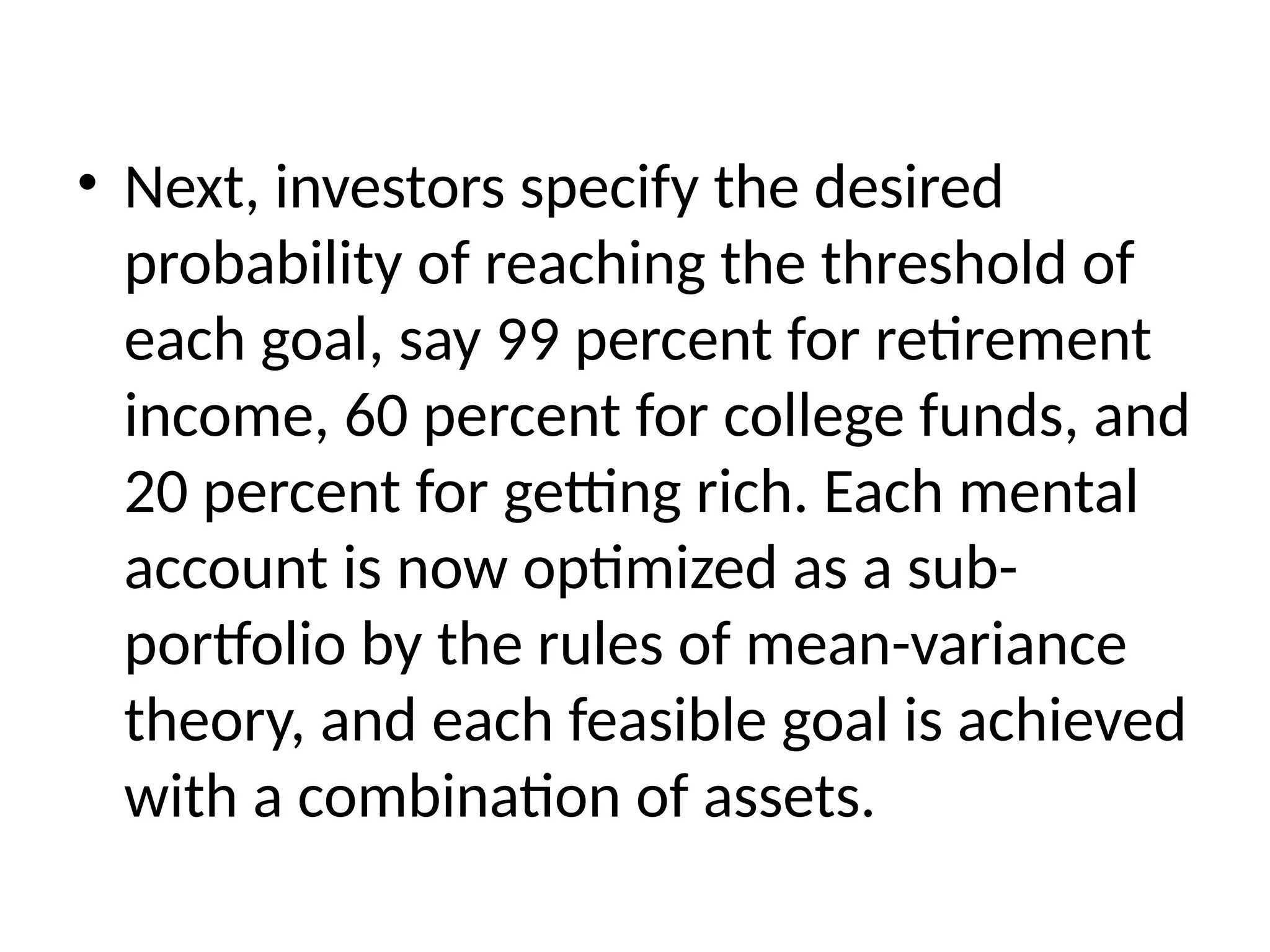• Next, investors specify the desired
probability of reaching the threshold of
each goal, say 99 percent for retirement
income, 60 percent for college funds, and
20 percent for getting rich. Each mental
account is now optimized as a sub-
portfolio by the rules of mean-variance
theory, and each feasible goal is achieved
with a combination of assets.
 