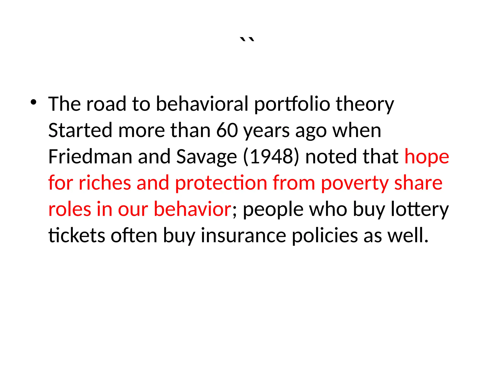 ``
• The road to behavioral portfolio theory
Started more than 60 years ago when
Friedman and Savage (1948) noted that hope
for riches and protection from poverty share
roles in our behavior; people who buy lottery
tickets often buy insurance policies as well.
 