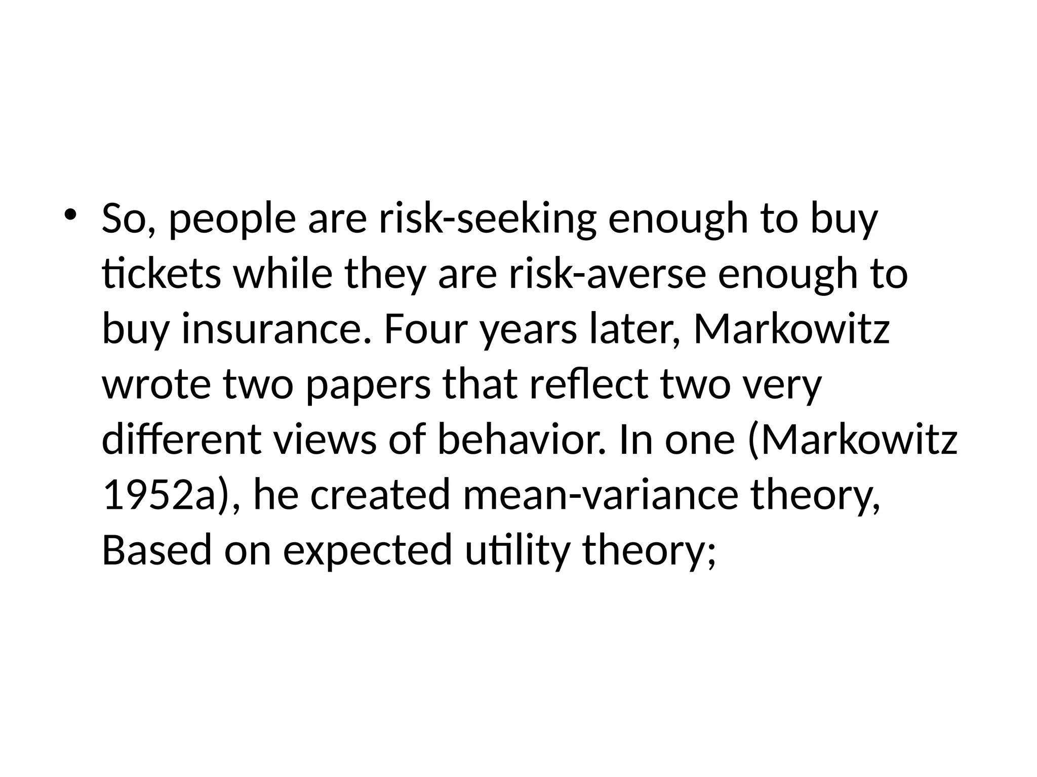 • So, people are risk-seeking enough to buy
tickets while they are risk-averse enough to
buy insurance. Four years later, Markowitz
wrote two papers that reflect two very
different views of behavior. In one (Markowitz
1952a), he created mean-variance theory,
Based on expected utility theory;
 