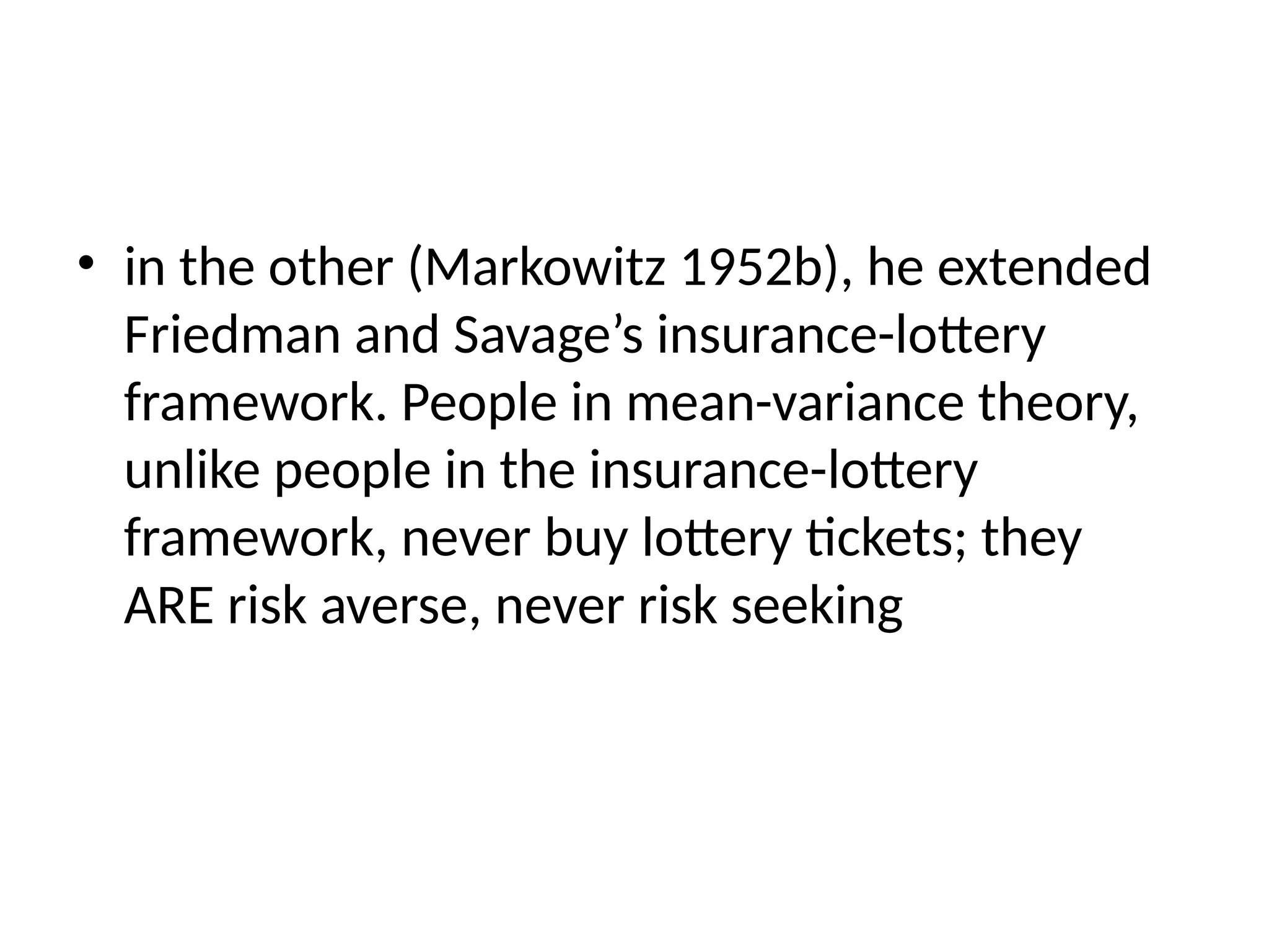• in the other (Markowitz 1952b), he extended
Friedman and Savage’s insurance-lottery
framework. People in mean-variance theory,
unlike people in the insurance-lottery
framework, never buy lottery tickets; they
ARE risk averse, never risk seeking
 