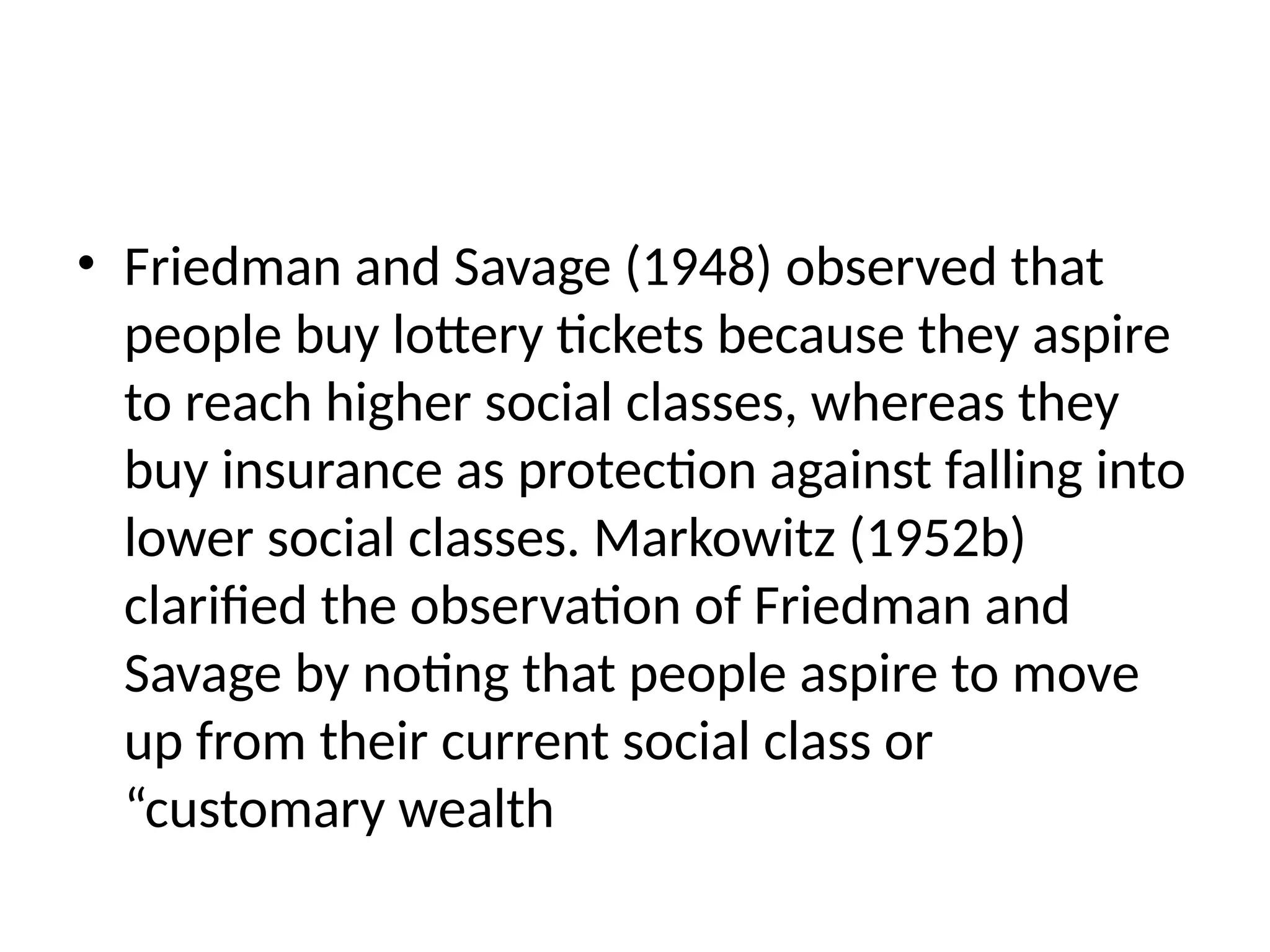 • Friedman and Savage (1948) observed that
people buy lottery tickets because they aspire
to reach higher social classes, whereas they
buy insurance as protection against falling into
lower social classes. Markowitz (1952b)
clarified the observation of Friedman and
Savage by noting that people aspire to move
up from their current social class or
“customary wealth
 