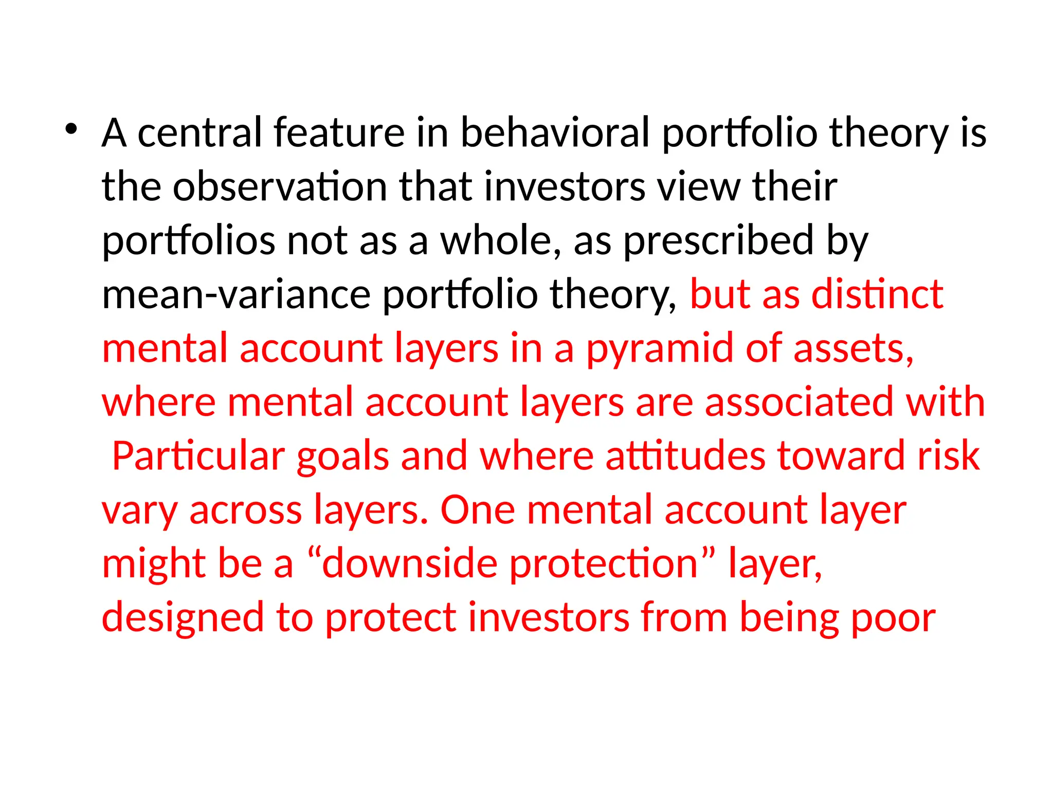 • A central feature in behavioral portfolio theory is
the observation that investors view their
portfolios not as a whole, as prescribed by
mean-variance portfolio theory, but as distinct
mental account layers in a pyramid of assets,
where mental account layers are associated with
Particular goals and where attitudes toward risk
vary across layers. One mental account layer
might be a “downside protection” layer,
designed to protect investors from being poor
 