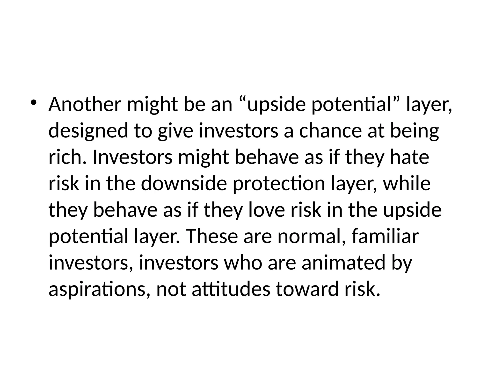 • Another might be an “upside potential” layer,
designed to give investors a chance at being
rich. Investors might behave as if they hate
risk in the downside protection layer, while
they behave as if they love risk in the upside
potential layer. These are normal, familiar
investors, investors who are animated by
aspirations, not attitudes toward risk.
 