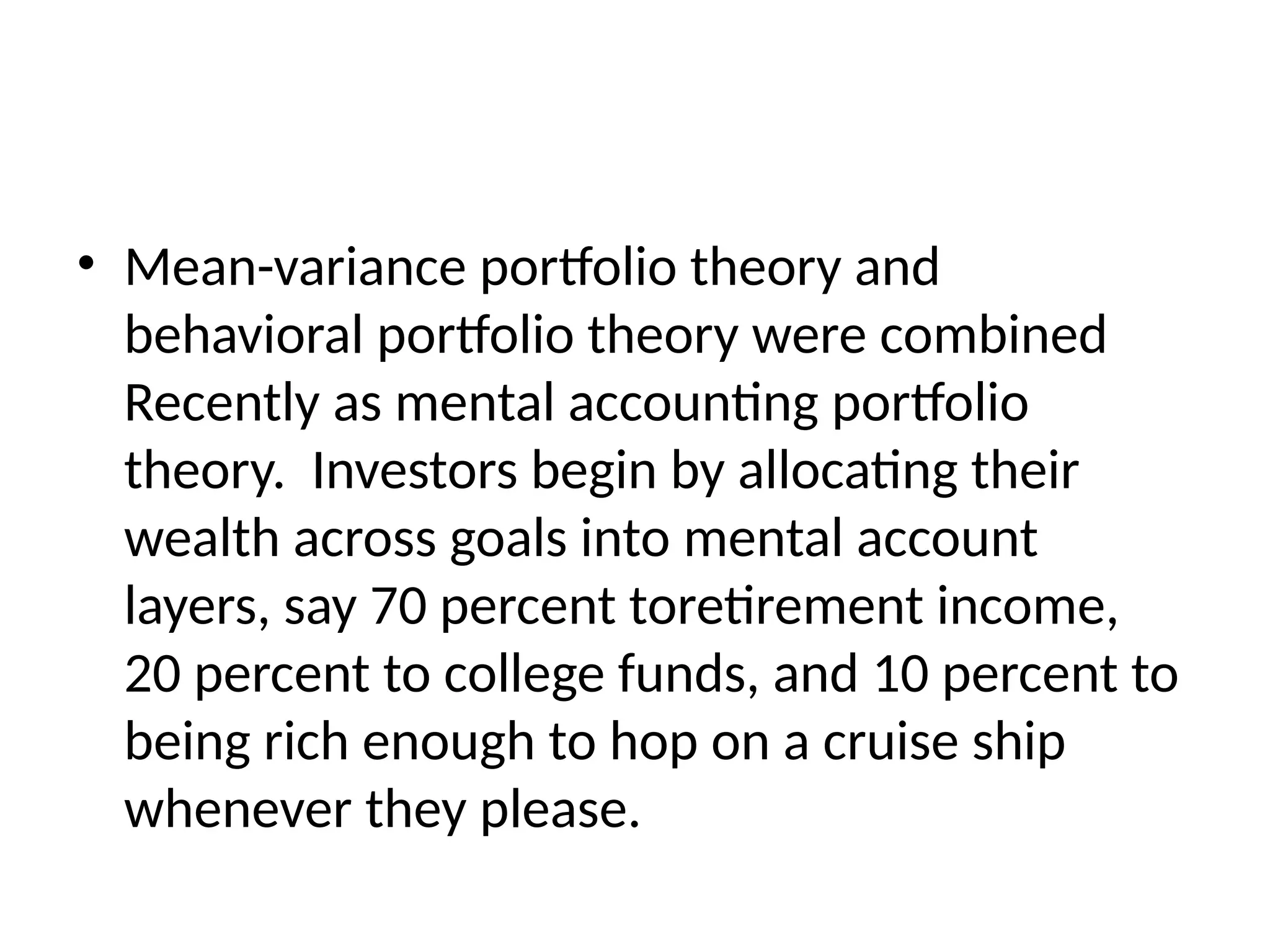 • Mean-variance portfolio theory and
behavioral portfolio theory were combined
Recently as mental accounting portfolio
theory. Investors begin by allocating their
wealth across goals into mental account
layers, say 70 percent toretirement income,
20 percent to college funds, and 10 percent to
being rich enough to hop on a cruise ship
whenever they please.
 