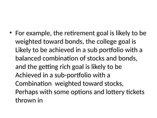 • For example, the retirement goal is likely to be
weighted toward bonds, the college goal is
Likely to be achieved in a sub portfolio with a
balanced combination of stocks and bonds,
and the getting rich goal is likely to be
Achieved in a sub-portfolio with a
Combination weighted toward stocks,
Perhaps with some options and lottery tickets
thrown in
 