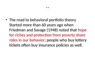 ``
• The road to behavioral portfolio theory
Started more than 60 years ago when
Friedman and Savage (1948) noted that hope
for riches and protection from poverty share
roles in our behavior; people who buy lottery
tickets often buy insurance policies as well.
 