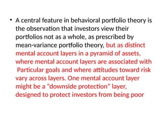 • A central feature in behavioral portfolio theory is
the observation that investors view their
portfolios not as a whole, as prescribed by
mean-variance portfolio theory, but as distinct
mental account layers in a pyramid of assets,
where mental account layers are associated with
Particular goals and where attitudes toward risk
vary across layers. One mental account layer
might be a “downside protection” layer,
designed to protect investors from being poor
 