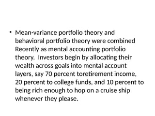 • Mean-variance portfolio theory and
behavioral portfolio theory were combined
Recently as mental accounting portfolio
theory. Investors begin by allocating their
wealth across goals into mental account
layers, say 70 percent toretirement income,
20 percent to college funds, and 10 percent to
being rich enough to hop on a cruise ship
whenever they please.
 