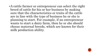A cattle farmer or entrepreneur can select the right
breed of cattle for his or her business by making
sure that the characteristics or traits of the cattle
are in line with the type of business he or she is
planning to start. For example, if an entrepreneur
wants to start a dairy farm, then he or she should
choose maternal breeds, which are known for their
milk production ability.
 