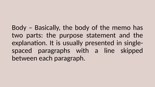Body – Basically, the body of the memo has
two parts: the purpose statement and the
explanation. It is usually presented in single-
spaced paragraphs with a line skipped
between each paragraph.
 