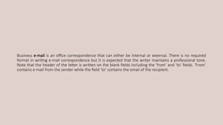 Business e-mail is an office correspondence that can either be internal or external. There is no required
format in writing e-mail correspondence but it is expected that the writer maintains a professional tone.
Note that the header of the letter is written on the blank fields including the ‘from’ and ‘to’ fields. ‘From’
contains e-mail from the sender while the field ‘to’ contains the email of the recipient.
 