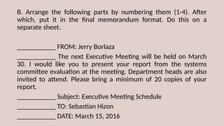 B. Arrange the following parts by numbering them (1-4). After
which, put it in the final memorandum format. Do this on a
separate sheet.
___________ FROM: Jerry Borlaza
___________ The next Executive Meeting will be held on March
30. I would like you to present your report from the systems
committee evaluation at the meeting. Department heads are also
invited to attend. Please bring a minimum of 20 copies of your
report.
___________ Subject: Executive Meeting Schedule
___________ TO: Sebastian Hizon
___________ DATE: March 15, 2016
 