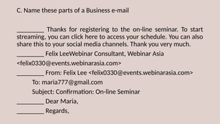 C. Name these parts of a Business e-mail
________ Thanks for registering to the on-line seminar. To start
streaming, you can click here to access your schedule. You can also
share this to your social media channels. Thank you very much.
________ Felix LeeWebinar Consultant, Webinar Asia
<felix0330@events.webinarasia.com>
________ From: Felix Lee <felix0330@events.webinarasia.com>
To: maria777@gmail.com
Subject: Confirmation: On-line Seminar
________ Dear Maria,
________ Regards,
 