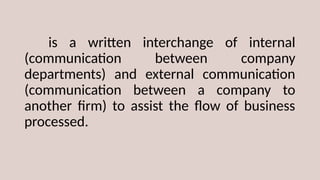 is a written interchange of internal
(communication between company
departments) and external communication
(communication between a company to
another firm) to assist the flow of business
processed.
 