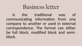 Business letter
is the traditional way of
communicating information from one
company to another or used in external
correspondence. The format can either
be full block, modified block and semi-
block.
 