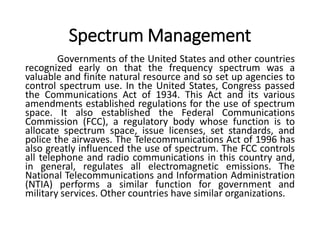Spectrum Management
Governments of the United States and other countries
recognized early on that the frequency spectrum was a
valuable and finite natural resource and so set up agencies to
control spectrum use. In the United States, Congress passed
the Communications Act of 1934. This Act and its various
amendments established regulations for the use of spectrum
space. It also established the Federal Communications
Commission (FCC), a regulatory body whose function is to
allocate spectrum space, issue licenses, set standards, and
police the airwaves. The Telecommunications Act of 1996 has
also greatly influenced the use of spectrum. The FCC controls
all telephone and radio communications in this country and,
in general, regulates all electromagnetic emissions. The
National Telecommunications and Information Administration
(NTIA) performs a similar function for government and
military services. Other countries have similar organizations.
 