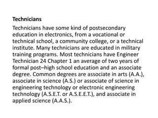 Technicians
Technicians have some kind of postsecondary
education in electronics, from a vocational or
technical school, a community college, or a technical
institute. Many technicians are educated in military
training programs. Most technicians have Engineer
Technician 24 Chapter 1 an average of two years of
formal postChigh school education and an associate
degree. Common degrees are associate in arts (A.A.),
associate in science (A.S.) or associate of science in
engineering technology or electronic engineering
technology (A.S.E.T. or A.S.E.E.T.), and associate in
applied science (A.A.S.).
 