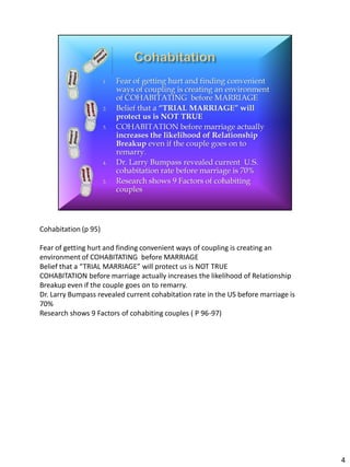 Cohabitation (p 95)

Fear of getting hurt and finding convenient ways of coupling is creating an
environment of COHABITATING before MARRIAGE
Belief that a “TRIAL MARRIAGE” will protect us is NOT TRUE
COHABITATION before marriage actually increases the likelihood of Relationship
Breakup even if the couple goes on to remarry.
Dr. Larry Bumpass revealed current cohabitation rate in the US before marriage is
70%
Research shows 9 Factors of cohabiting couples ( P 96-97)




                                                                                    4
 