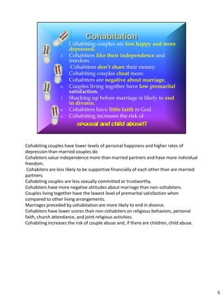 Cohabiting couples have lower levels of personal happiness and higher rates of
depression than married couples do
Cohabiters value independence more than married partners and have more individual
freedom.
 Cohabiters are less likely to be supportive financially of each other than are married
partners.
Cohabiting couples are less sexually committed or trustworthy.
Cohabiters have more negative attitudes about marriage than non-cohabiters.
Couples living together have the lowest level of premarital satisfaction when
compared to other living arrangements.
Marriages preceded by cohabitation are more likely to end in divorce.
Cohabiters have lower scores than non-cohabiters on religious behaviors, personal
faith, church attendance, and joint religious activities.
Cohabiting increases the risk of couple abuse and, if there are children, child abuse.




                                                                                          5
 
