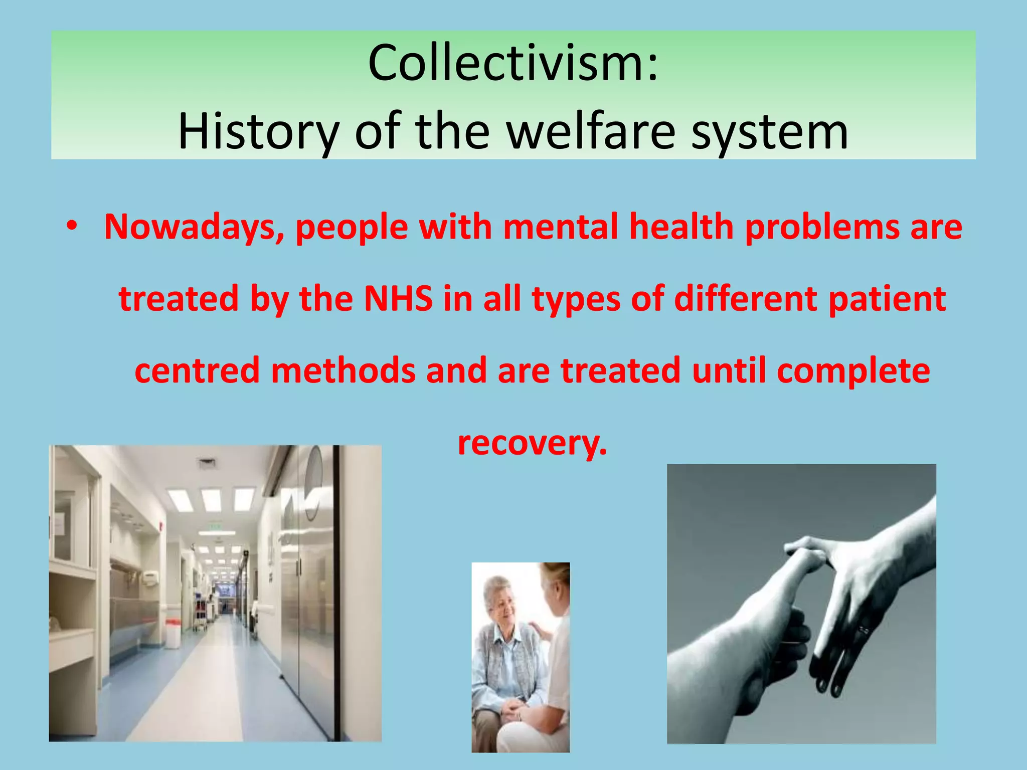 Collectivism:
History of the welfare system
• Nowadays, people with mental health problems are
treated by the NHS in all types of different patient
centred methods and are treated until complete
recovery.
 