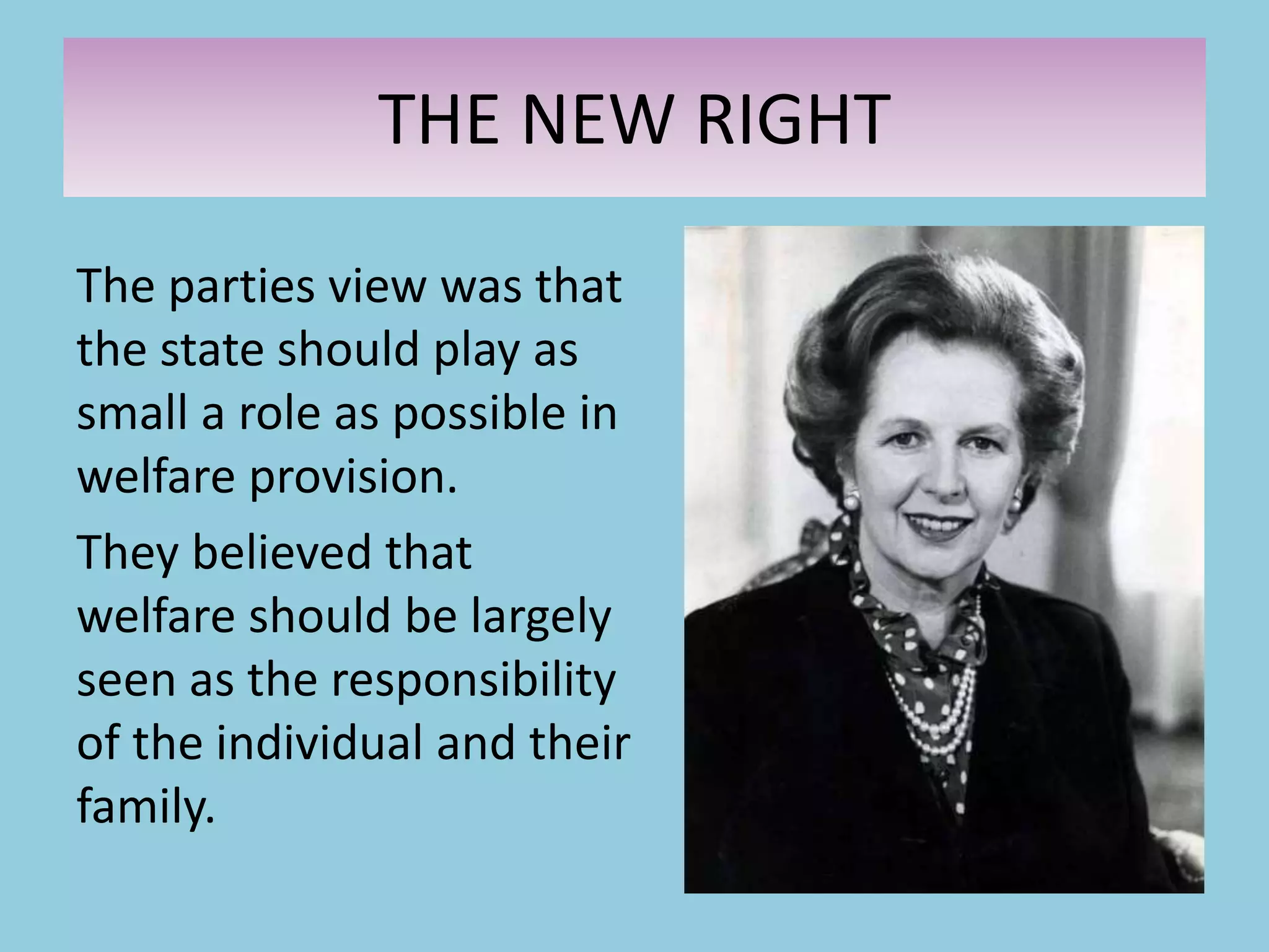 The parties view was that
the state should play as
small a role as possible in
welfare provision.
They believed that
welfare should be largely
seen as the responsibility
of the individual and their
family.
THE NEW RIGHT
 