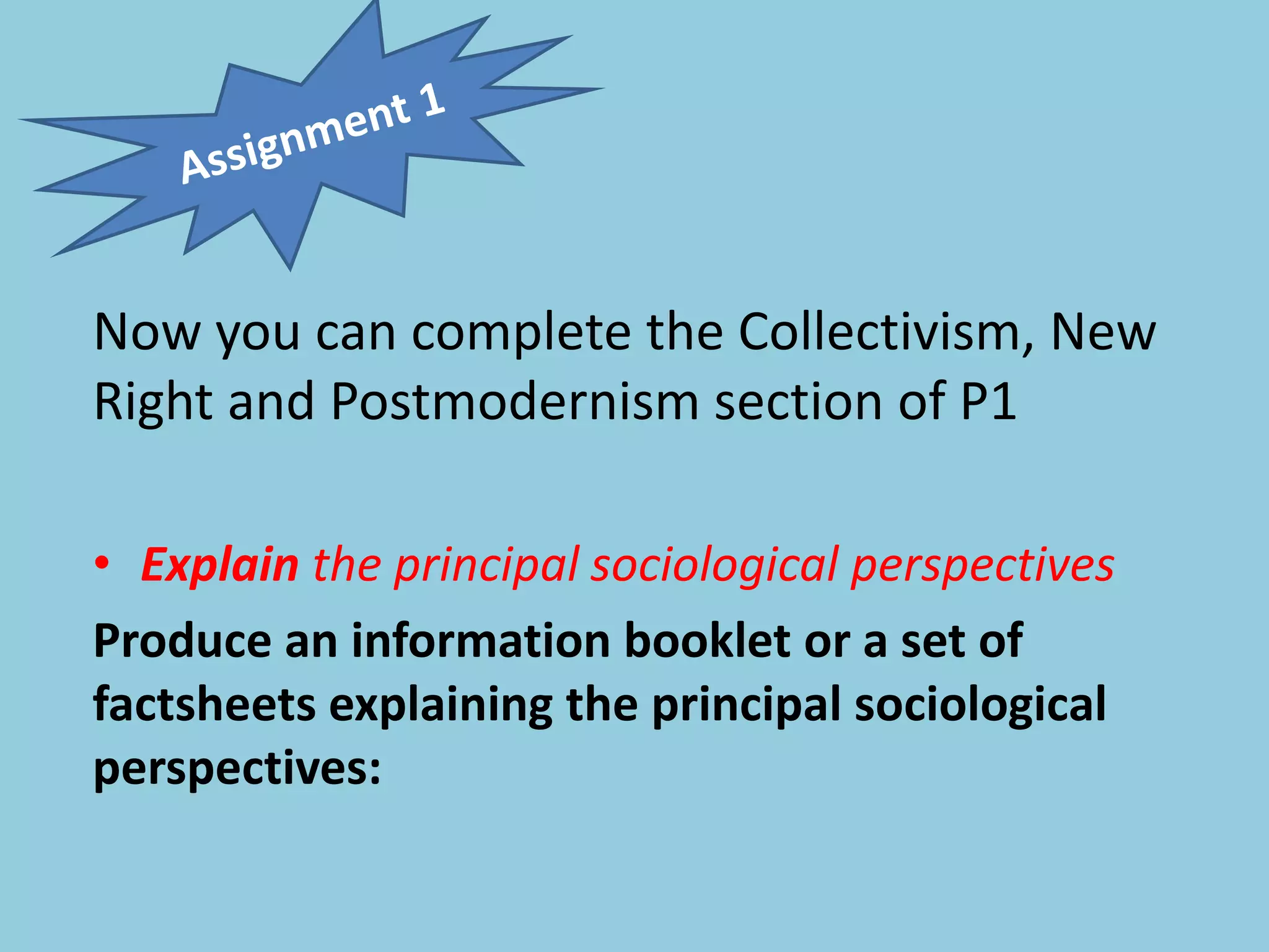 Now you can complete the Collectivism, New
Right and Postmodernism section of P1
• Explain the principal sociological perspectives
Produce an information booklet or a set of
factsheets explaining the principal sociological
perspectives:
 