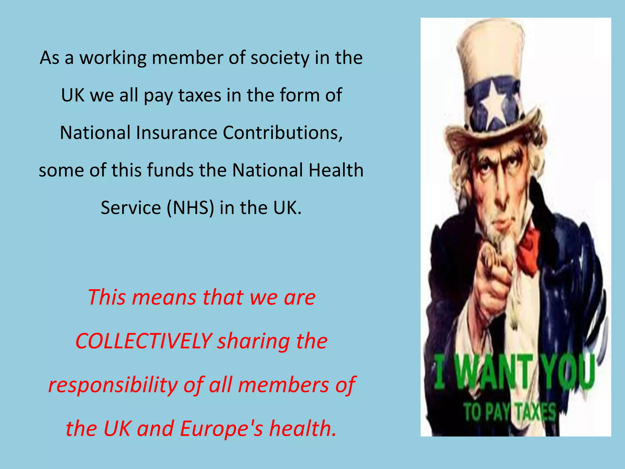 As a working member of society in the
UK we all pay taxes in the form of
National Insurance Contributions,
some of this funds the National Health
Service (NHS) in the UK.
This means that we are
COLLECTIVELY sharing the
responsibility of all members of
the UK and Europe's health.
 
