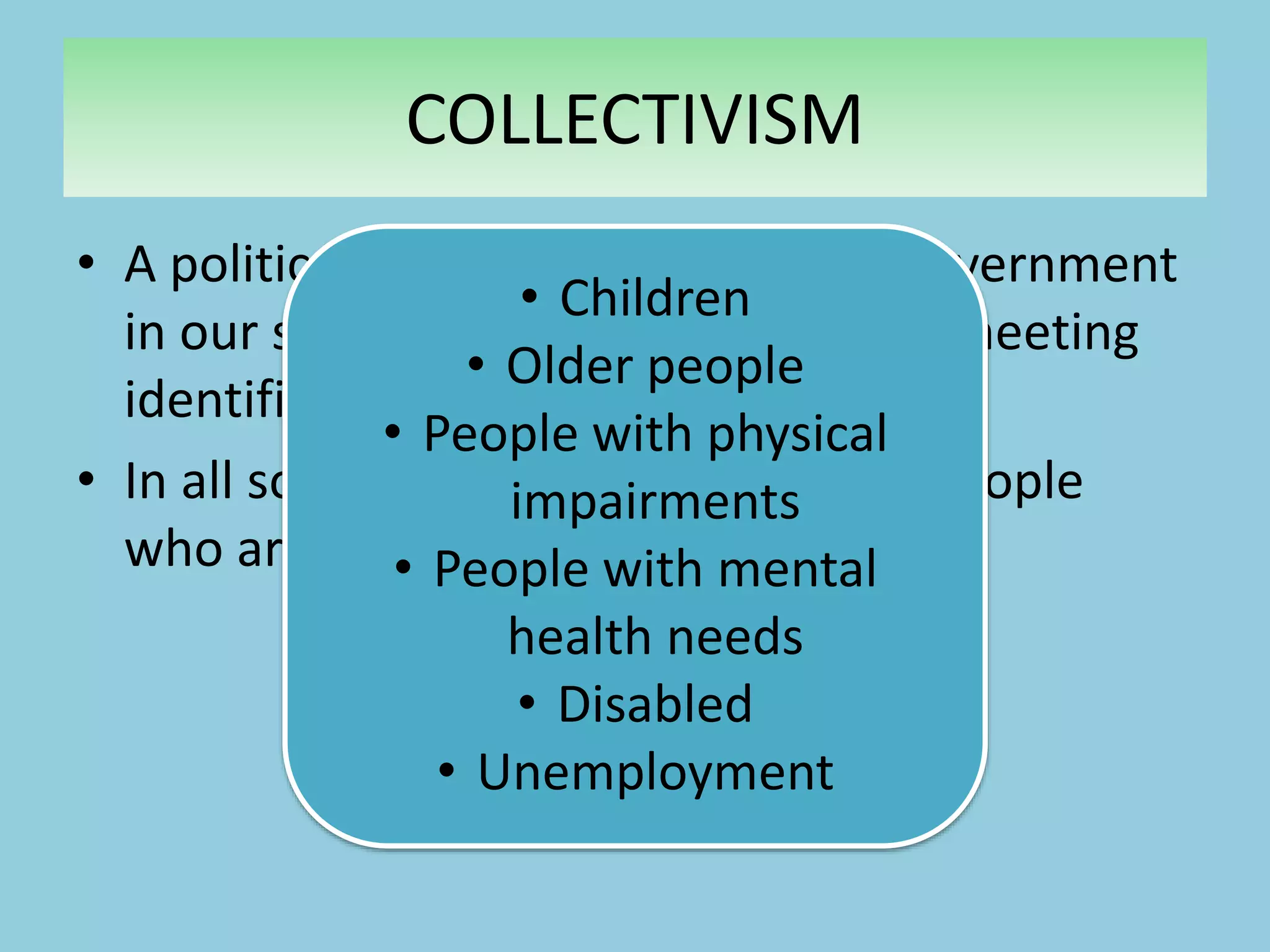 • A political response to the role of government
in our society and their response to meeting
identified areas of welfare need.
• In all societies, there are groups of people
who are vulnerable.
Can you think of any?
COLLECTIVISM
• Children
• Older people
• People with physical
impairments
• People with mental
health needs
• Disabled
• Unemployment
 