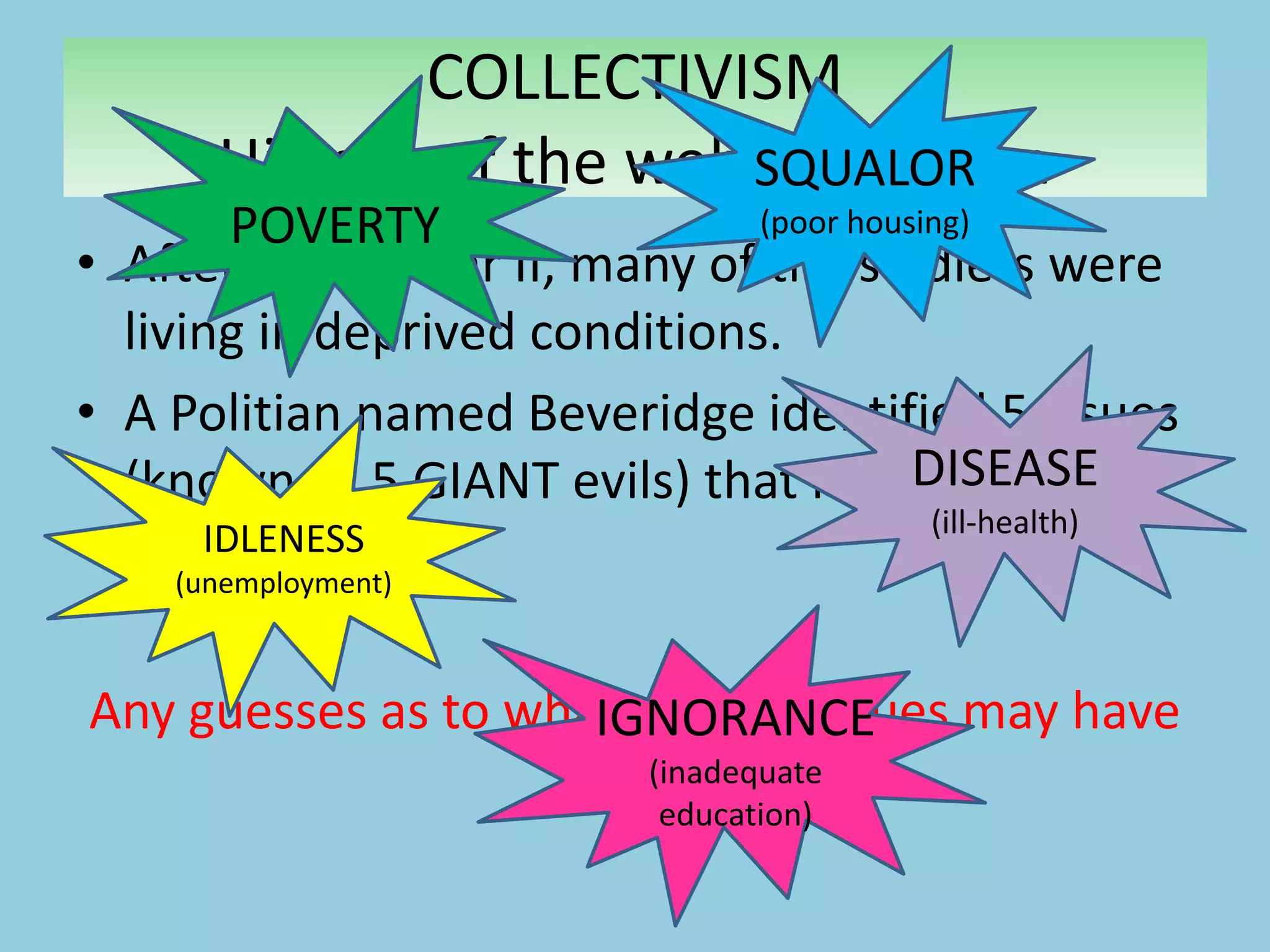 • After World War II, many of the soldiers were
living in deprived conditions.
• A Politian named Beveridge identified 5 issues
(known as 5 GIANT evils) that needed to be
addressed.
Any guesses as to what these 5 issues may have
been?
COLLECTIVISM
History of the welfare system
POVERTY
IDLENESS
(unemployment)
SQUALOR
(poor housing)
DISEASE
(ill-health)
IGNORANCE
(inadequate
education)
 