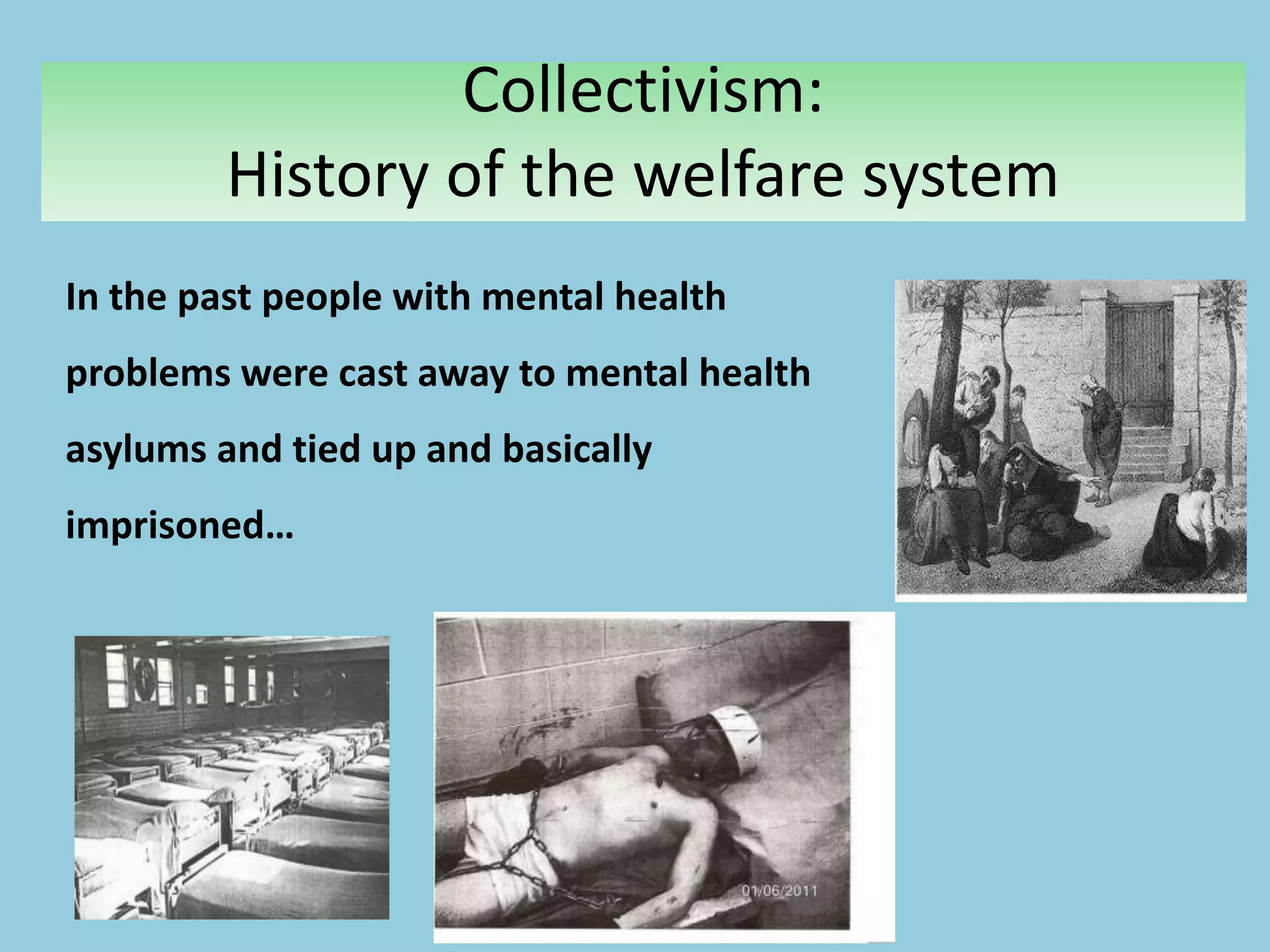 Collectivism:
History of the welfare system
In the past people with mental health
problems were cast away to mental health
asylums and tied up and basically
imprisoned…
 