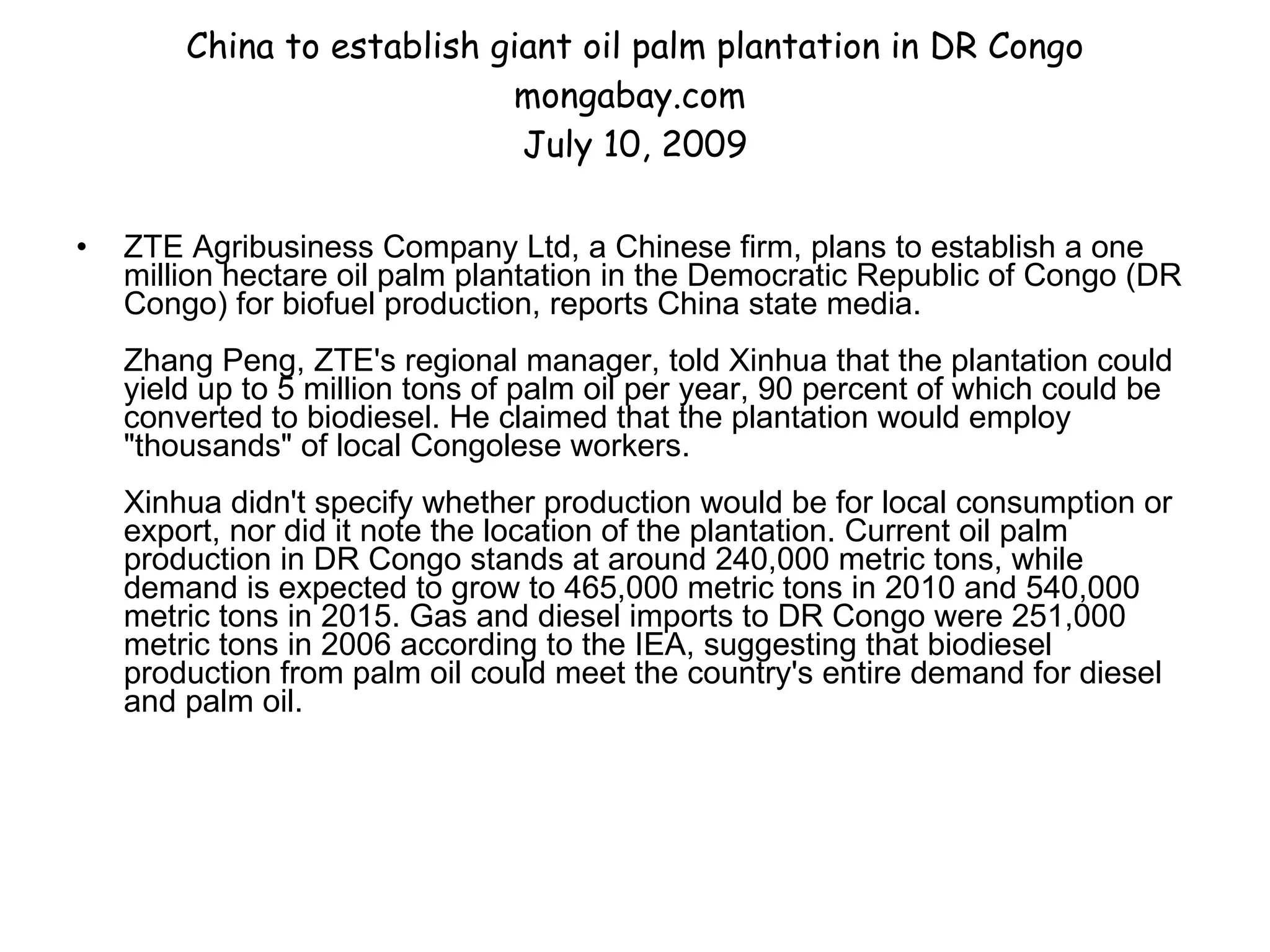 China to establish giant oil palm plantation in DR Congo mongabay.com  July 10, 2009 ZTE Agribusiness Company Ltd, a Chinese firm, plans to establish a one million hectare oil palm plantation in the Democratic Republic of Congo (DR Congo) for biofuel production, reports China state media.  Zhang Peng, ZTE's regional manager, told Xinhua that the plantation could yield up to 5 million tons of palm oil per year, 90 percent of which could be converted to biodiesel. He claimed that the plantation would employ "thousands" of local Congolese workers.  Xinhua didn't specify whether production would be for local consumption or export, nor did it note the location of the plantation. Current oil palm production in DR Congo stands at around 240,000 metric tons, while demand is expected to grow to 465,000 metric tons in 2010 and 540,000 metric tons in 2015. Gas and diesel imports to DR Congo were 251,000 metric tons in 2006 according to the IEA, suggesting that biodiesel production from palm oil could meet the country's entire demand for diesel and palm oil.  