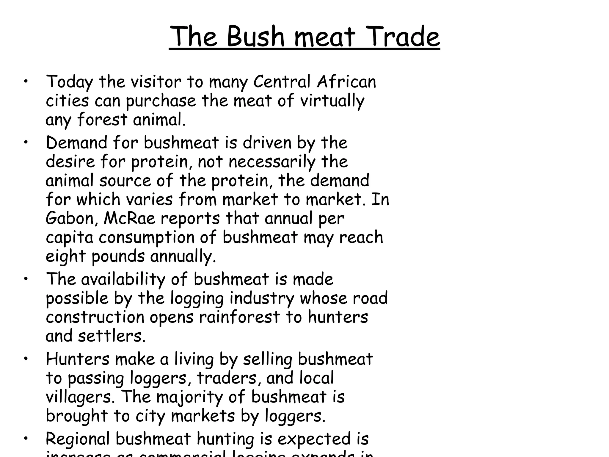 The Bush meat Trade Today the visitor to many Central African cities can purchase the meat of virtually any forest animal.  Demand for bushmeat is driven by the desire for protein, not necessarily the animal source of the protein, the demand for which varies from market to market. In Gabon, McRae reports that annual per capita consumption of bushmeat may reach eight pounds annually.  The availability of bushmeat is made possible by the logging industry whose road construction opens rainforest to hunters and settlers.  Hunters make a living by selling bushmeat to passing loggers, traders, and local villagers. The majority of bushmeat is brought to city markets by loggers.  Regional bushmeat hunting is expected is increase as commercial logging expands in the Congo Basin.  