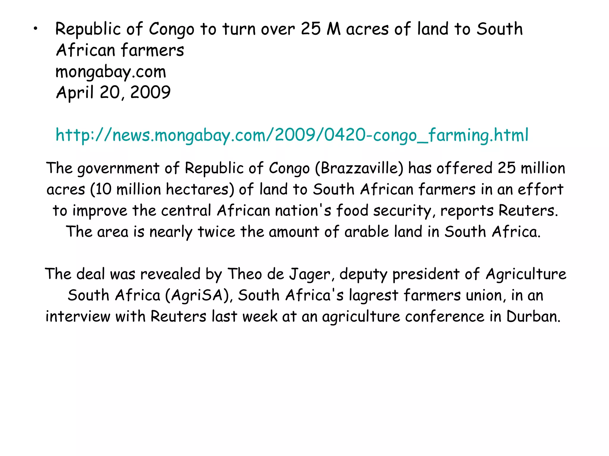 The government of Republic of Congo (Brazzaville) has offered 25 million acres (10 million hectares) of land to South African farmers in an effort to improve the central African nation's food security, reports Reuters. The area is nearly twice the amount of arable land in South Africa.  The deal was revealed by Theo de Jager, deputy president of Agriculture South Africa (AgriSA), South Africa's lagrest farmers union, in an interview with Reuters last week at an agriculture conference in Durban.  Republic of Congo to turn over 25 M acres of land to South African farmers mongabay.com  April 20, 2009 http://news.mongabay.com/2009/0420-congo_farming.html   
