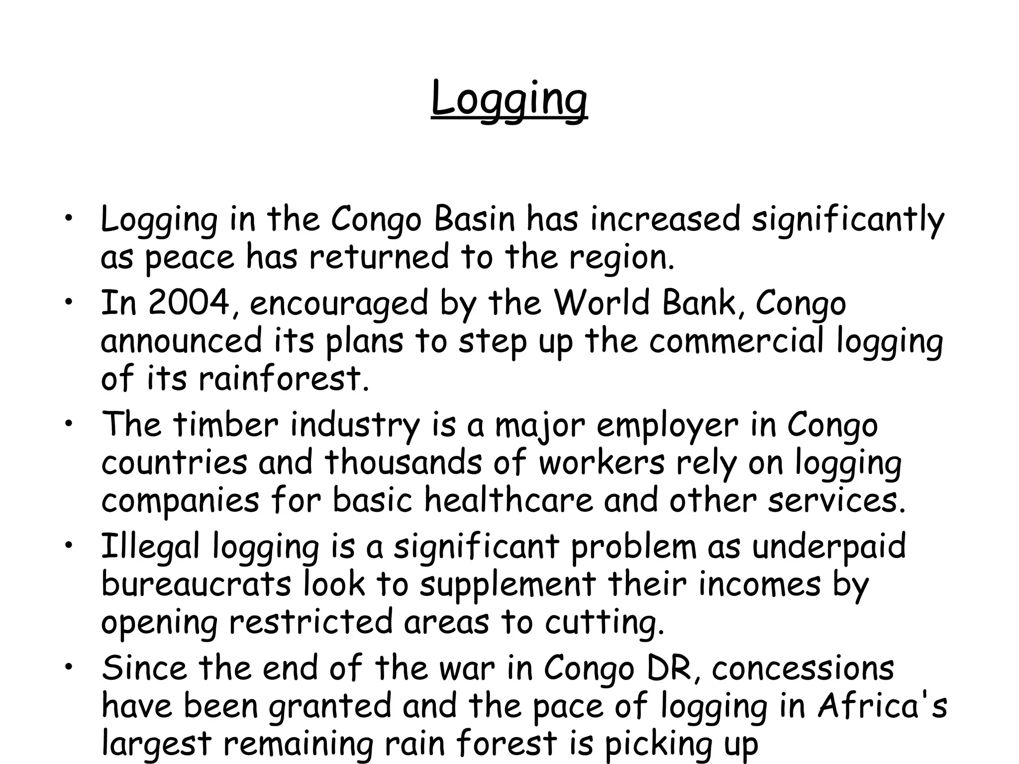 Logging Logging in the Congo Basin has increased significantly as peace has returned to the region.  In 2004, encouraged by the World Bank, Congo announced its plans to step up the commercial logging of its rainforest.  The timber industry is a major employer in Congo countries and thousands of workers rely on logging companies for basic healthcare and other services. Illegal logging is a significant problem as underpaid bureaucrats look to supplement their incomes by opening restricted areas to cutting.  Since the end of the war in Congo DR, concessions have been granted and the pace of logging in Africa's largest remaining rain forest is picking up  