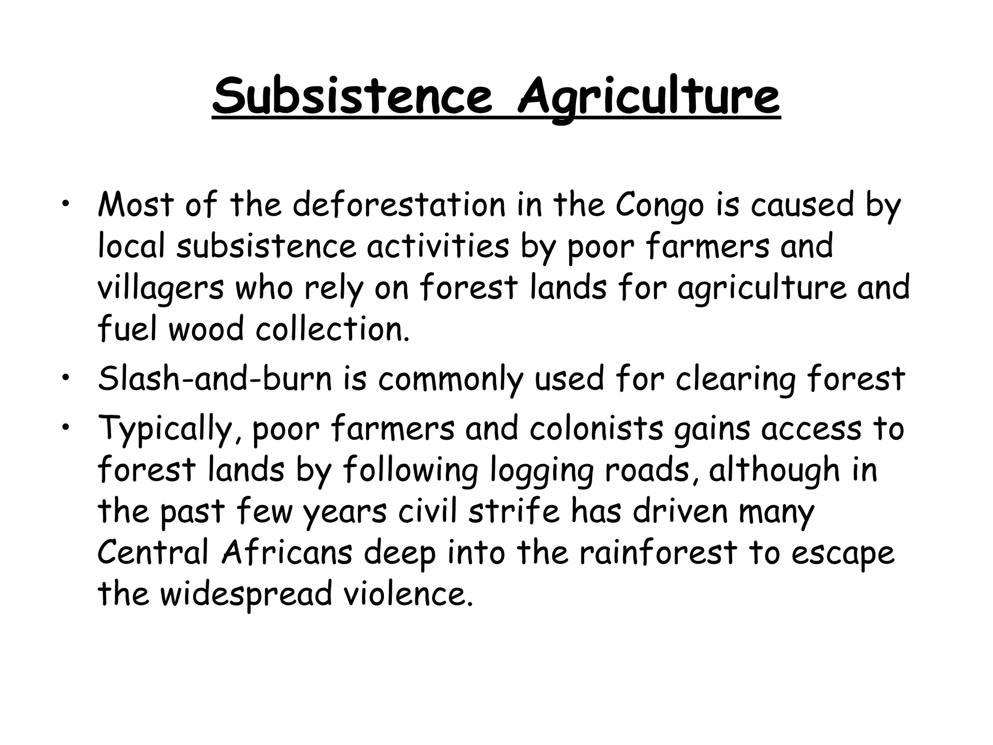 Subsistence Agriculture Most of the deforestation in the Congo is caused by local subsistence activities by poor farmers and villagers who rely on forest lands for agriculture and fuel wood collection.  Slash-and-burn is commonly used for clearing forest Typically, poor farmers and colonists gains access to forest lands by following logging roads, although in the past few years civil strife has driven many Central Africans deep into the rainforest to escape the widespread violence.  