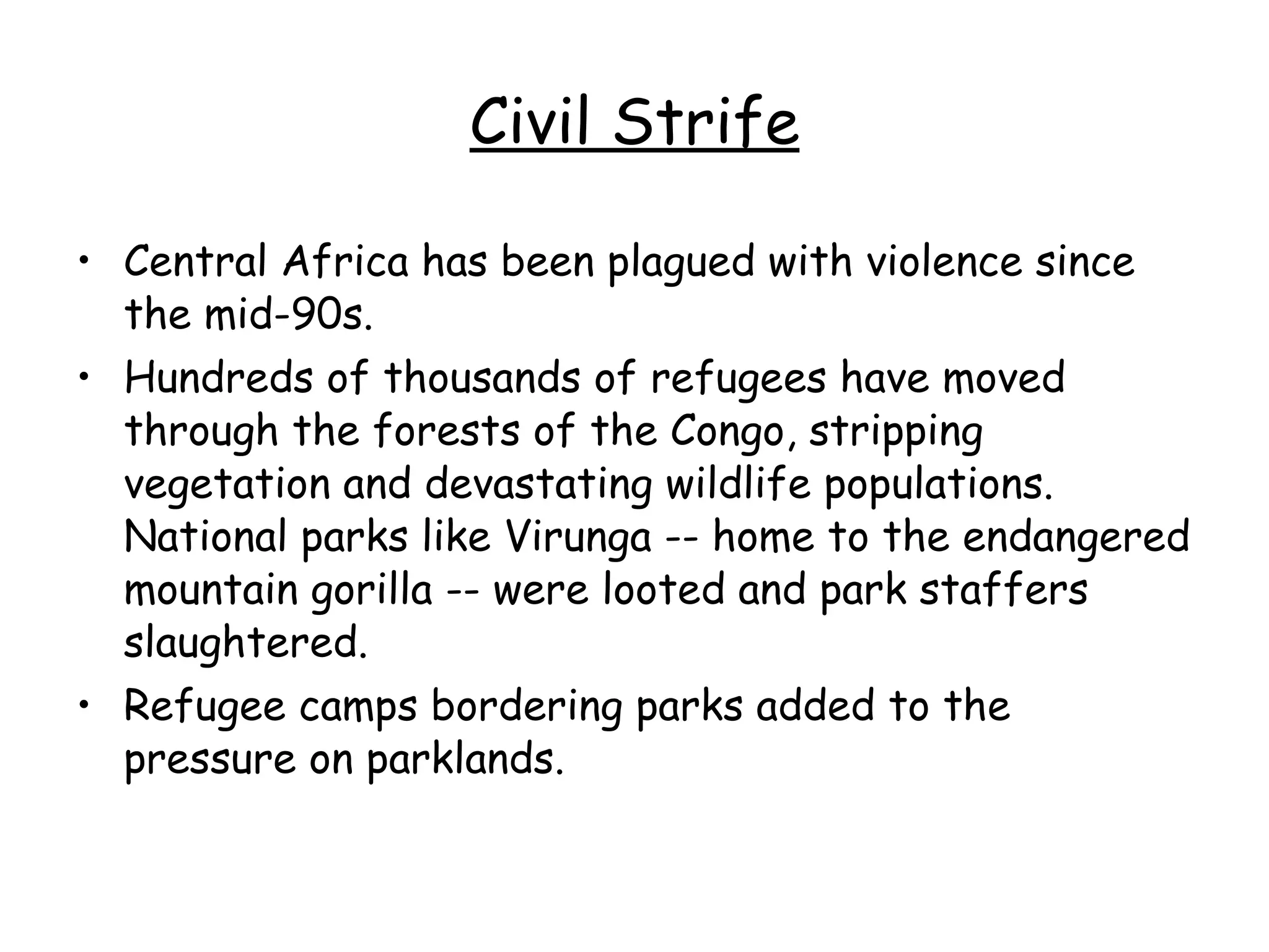 Civil Strife Central Africa has been plagued with violence since the mid-90s.  Hundreds of thousands of refugees have moved through the forests of the Congo, stripping vegetation and devastating wildlife populations. National parks like Virunga -- home to the endangered mountain gorilla -- were looted and park staffers slaughtered.  Refugee camps bordering parks added to the pressure on parklands.  
