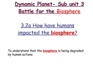 Dynamic Planet- Sub unit 3 Battle for the  Biosphere 3.2a How have humans impacted the  biosphere ? To understand that the  biosphere  is being degraded by human actions 