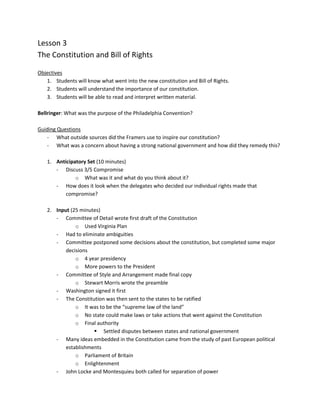 Lesson 3
The Constitution and Bill of Rights

Objectives
   1. Students will know what went into the new constitution and Bill of Rights.
   2. Students will understand the importance of our constitution.
   3. Students will be able to read and interpret written material.

Bellringer: What was the purpose of the Philadelphia Convention?

Guiding Questions
   - What outside sources did the Framers use to inspire our constitution?
   - What was a concern about having a strong national government and how did they remedy this?

   1. Anticipatory Set (10 minutes)
      - Discuss 3/5 Compromise
              o What was it and what do you think about it?
      - How does it look when the delegates who decided our individual rights made that
          compromise?

   2. Input (25 minutes)
      - Committee of Detail wrote first draft of the Constitution
              o Used Virginia Plan
      - Had to eliminate ambiguities
      - Committee postponed some decisions about the constitution, but completed some major
          decisions
              o 4 year presidency
              o More powers to the President
      - Committee of Style and Arrangement made final copy
              o Stewart Morris wrote the preamble
      - Washington signed it first
      - The Constitution was then sent to the states to be ratified
              o It was to be the “supreme law of the land”
              o No state could make laws or take actions that went against the Constitution
              o Final authority
                      Settled disputes between states and national government
      - Many ideas embedded in the Constitution came from the study of past European political
          establishments
              o Parliament of Britain
              o Enlightenment
      - John Locke and Montesquieu both called for separation of power
 